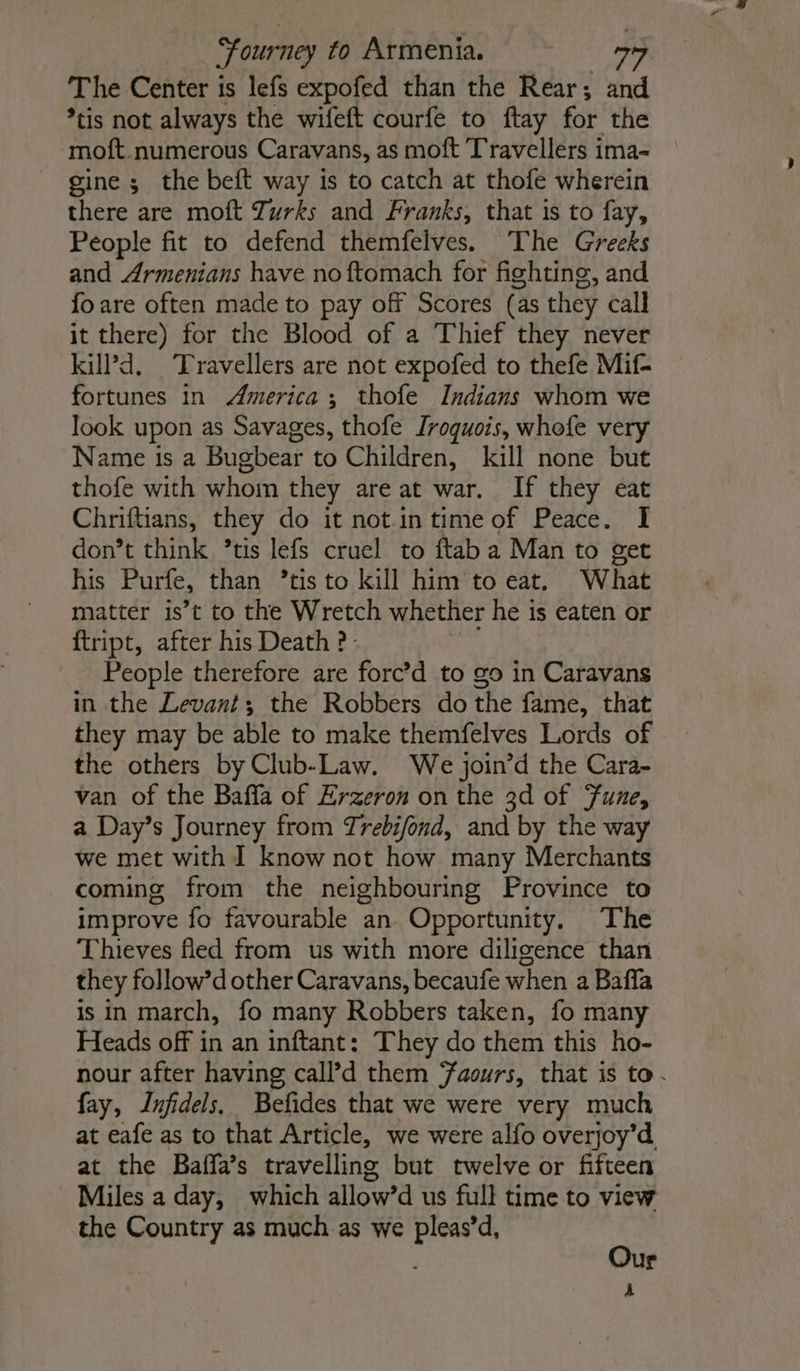 Journey to Armenia. The Center is lefs expofed than the Rear; and *tis not always the wifeft courfe to ftay for the moft numerous Caravans, as moft Travellers ima- gine ; the beft way is to catch at thofe wherein there are moft Zurks and Franks, that is to fay, People fit to defend themfelves. The Greeks and Armenians have no ftomach for fighting, and fo are often made to pay off Scores (as they call it there) for the Blood of a Thief they never kill’d, Travellers are not expofed to thefe Mif- fortunes in America; thofe Indians whom we look upon as Savages, thofe Iroquois, whefe very Name ts a Bugbear to Children, kill none but thofe with whom they are at war. If they eat Chriftians, they do it notin time of Peace. I don’t think ’tis lefs cruel to ftab a Man to get his Purfe, than ’tis to kill him to eat, What matter is’t to the Wretch whether he is eaten or ftript, after his Death ?- People therefore are forc’d to go in Caravans in the Levant; the Robbers do the fame, that they may be able to make themfelves Lords of the others by Club-Law. We join’d the Cara- van of the Baffa of Erzeron on the 3d of Fune, a Day’s Journey from Trebifond, and by the way we met with I know not how many Merchants coming from the neighbouring Province to improve fo favourable an Opportunity. The Thieves fled from us with more diligence than they follow’d other Caravans, becaufe when a Baffa is in march, fo many Robbers taken, fo many Heads off in an inftant: They do them this ho- nour after having call’d them Faours, that is to. fay, Infidels. Befides that we were very much at eafe as to that Article, we were alfo overjoy’d at the Baffa’s travelling but twelve or fifteen Miles a day, which allow’d us full time to view the Country as much as we pleas’d, Our A