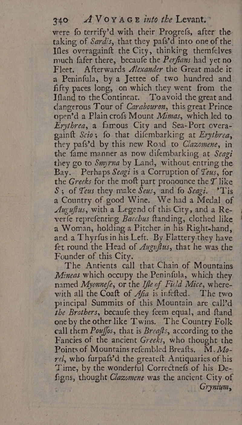 were fo terrify’d with their Progrefs, after the taking of Sardis, that they pafs’d into one of the fes overagainit the City, thinkirg themfelves much fafer there, becaufe the Perfians had yet no Fleet. Afterwards Alexander the Great made it a Peninfula, by a Jettee of two hundred and fifty paces long, on which they went from the Ifland to the Continent. Toavoid the great and dangerous Tour of Carabouron, this great Prince open’d a Plain crofs Mount Mimas, which led to Erythrea, a famous City and Sea-Port overa- gainft Scio; fo that difembarking at Erythrea, they pafs’d by this new Rond to Clazomene, in the fame manner as now difembarking at Seagi they go to Smyrna by Land, without entring the Bay. Perhaps Seagi is a Corruption of Teus, for the Greeks for the moft part pronounce the J like S; of Zeus they make Seus, and fo Seagi. ’Tis a Country of good Wine. We had a Medal of Auguftus, with a Legend of this City, and a Re- verfe reprefenting Bacchus ftanding, clothed like a Woman, holding a Pitcher in his Right-hand, and a Thyrfus in his Left.. By Flattery.they have fet round the Head of Augu/fus, that he was the Founder of this City. | The Antients call chat Chain of Mountains Mineas which occupy the Peninfula, which they named Myonnefe, or the [le of Ficld Mice, where- with all the Coaft of Afa is infefted. The two principal Summits of this Mountain are call’d the Brothers, becaufe they feem equal, and ftand one by the other like Twins. The Country Folk call them Pouffos, that is Breajts, according to the Fancies of the ancient Greeks, who thought the Points of Mountains refembled Breafts. M.Mo- vel, who furpafs’d the greateft Antiquaries of his Time, by the wonderful Correctnefs of his De- fiens, thought Clazomene was the ancient City of ; Grynium,