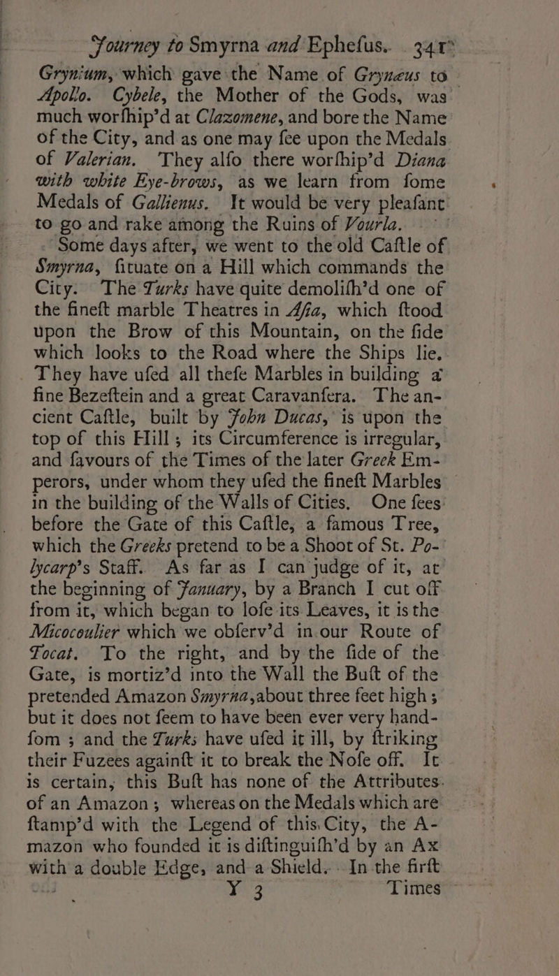Grynium, which gave the Name of Gryneus to Apollo. Cybele, the Mother of the Gods, was much worfhip’d at Clazomene, and bore the Name of the City, and as one may fee upon the Medals of Valerian. They alfo there worfhip’d Diana with white Eye-brows, as we learn from fome Medals of Gallienus. Yt would be very pleafanc to go and rake among the Ruins of Vourla. Some days after, we went to the old Caftle of Smyrna, fituate on a Hill which commands the City. The Turks have quite demolifh’d one of the fineft marble Theatres in 4/2, which ftood upon the Brow of this Mountain, on the fide which looks to the Road where the Ships lie. They have ufed all thefe Marbles in building x fine Bezeftein and a great Caravanfera. The an- cient Caftle, built by ohn Ducas, is upon the top of this Hill; its Circumference is irregular, and favours of the Times of the later Greek Em- perors, under whom they ufed the fineft Marbles in the building of the Walls of Cities, One fees before the Gate of this Caftle, a famous Tree, which the Greeks pretend to be a Shoot of St. Po-' lycarp’s Staff. As far as I can judge of it, at the beginning of anuary, by a Branch I cut off from it, which began to lofe its Leaves, it is the Micocoulier which we obferv’d in.our Route of Focat. To the right, and by the fide of the Gate, is mortiz’d into the Wall the Butt of the pretended Amazon Smyr#a,about three feet high ; but it does not feem to have been ever very hand- fom ; and the Zurks have ufed it ill, by ftriking their Fuzees againft it to break the Nofe off. It is certain, this Buft has none of the Attributes. of an Amazon; whereas on the Medals which are ftamp’d with the Legend of this City, the A- mazon who founded it is diftinguifh’d by an Ax with a double Edge, and a Shield... In the firft Shed 13 Times