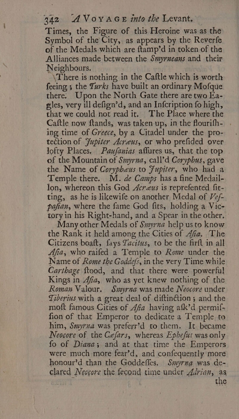 Times, the Figure of this Heroine was as the Symbol of the City, as appears by the Reverfe of the Medals which are ftamp’d in token of the Alliances made between the Smyrneans and their Neighbours. \There is nothing in the Caftle which is worth feeing ; the Turks have built an ordinary Mofque there: Upon the North Gate there are two Ea- gles, very ill defign’d, and an Infcription fo high, that we could not read it. The Place where the Caftle now ftands, was taken up, in the flourifh- . ing time of Greece, by a Citadel under the pro- tection of Fupiter Acreus, or who prefided over lofty Places. Paufanias aflures us, that the top of the Mountain of Smyrna, call’d Coryphus, gave the Name of Coryphæus to Fupiter, who had a ‘Temple there. M. de Camps has a fine Medail- lon, whereon this God crzus is reprefented fit- ting, as he is likewife on another Medal of Ve/- pafian, where the fame God fits, holding a Vic- tory in his Right-hand, and a Spear in the other. © _ Many other Medals of Swvrna help us to know the Rank it held among the Cities of #4. The Citizens boaft, fays Tacitus, to be the firft in all Afia, who raifed a Temple to Rome under the Name of Rome the Goddefs, in the very Time while Carthage ftood, and that there were powerful Kings in 4fa, who as yet knew nothing of the Roman Valour. Siyrna was made Neocore under Tiberius with a great deal of diftinétion ; and the moft famous Cities of 4fa having afk’d permif- fion of that Emperor to dedicate a Temple to him, Smyrna was preferr?d to them. It became Neocore of the Cefars, whereas Ephefus was only fo of Diana; and at that time the Emperors were much more fear’d, and confequently more honour*d than the Goddeffes. Smyrna was de- clared Neccore the fecond time under Adrian, as