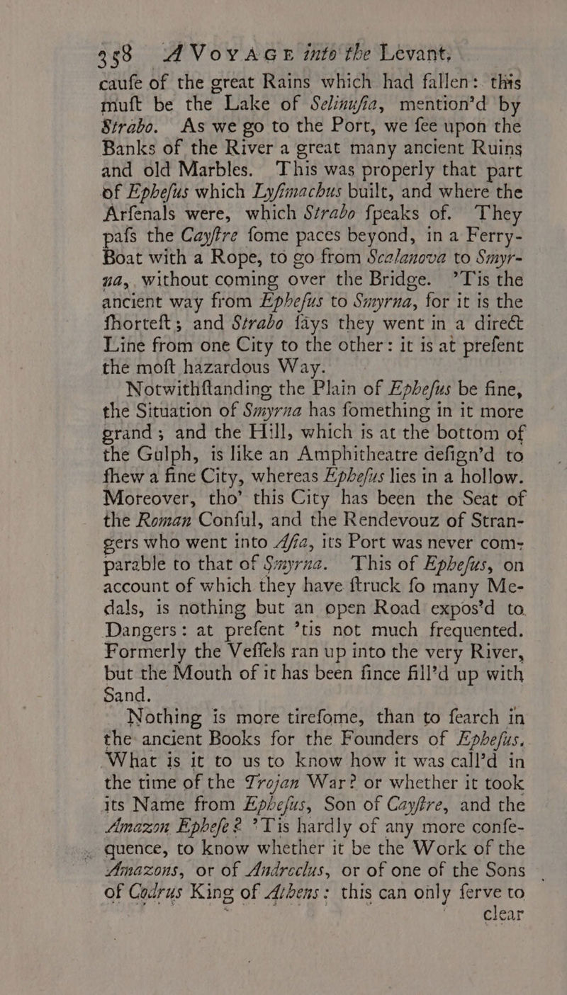 caufe of the great Rains which had fallen: this muft be the Lake of Selinufia, mention’d by Strabo. As we go to the Port, we fee upon the Banks of the River a great many ancient Ruins and old Marbles. This was properly that part of Ephefus which Lyfimachus built, and where the Arfenals were, which Strado fpeaks of. They pafs the Cayfre fome paces beyond, in a Ferry- Boat with a Rope, to go from Scalanova to Smyr- ua,. without coming over the Bridge. ?T'is the ancient way from Ephefus to Smyrna, for it is the fhorteft; and Strabo fays they went in a direct Line from one City to the other: it is at prefent the moft hazardous Way. Notwithflanding the Plain of Ephefus be fine, the Situation of Smyrna has fomething in it more grand; and the Hill, which is at the bottom of the Gulph, is like an Amphitheatre defign’d to fhew a fine City, whereas Ephe/iss lies in a hollow. Moreover, tho’ this City has been the Seat of the Roman Conful, and the Rendevouz of Stran- gers who went into 4a, its Port was never com- parable to that of Smyrna. This of Ephefus, on account of which they have ftruck fo many Me- dals, is nothing but an open Road expos’d to Dangers: at prefent ’tis not much frequented. Formerly the Veffels ran up into the very River, but the Mouth of it has been fince fill’d up with Sand. Nothing is more tirefome, than to fearch in the ancient Books for the Founders of Epbhe/us. What is it to us to know how it was call’d in the time of the Trojan War? or whether it took its Name from Epbefus, Son of Cayftre, and the Amazon Ephefe £ ? Tis hardly of any more confe- . quence, to know whether it be the Work of the Amazons, or of Andreclus, or of one of the Sons ~ of Codrus King of Arbens: this can only ferve to | ER D HN deer