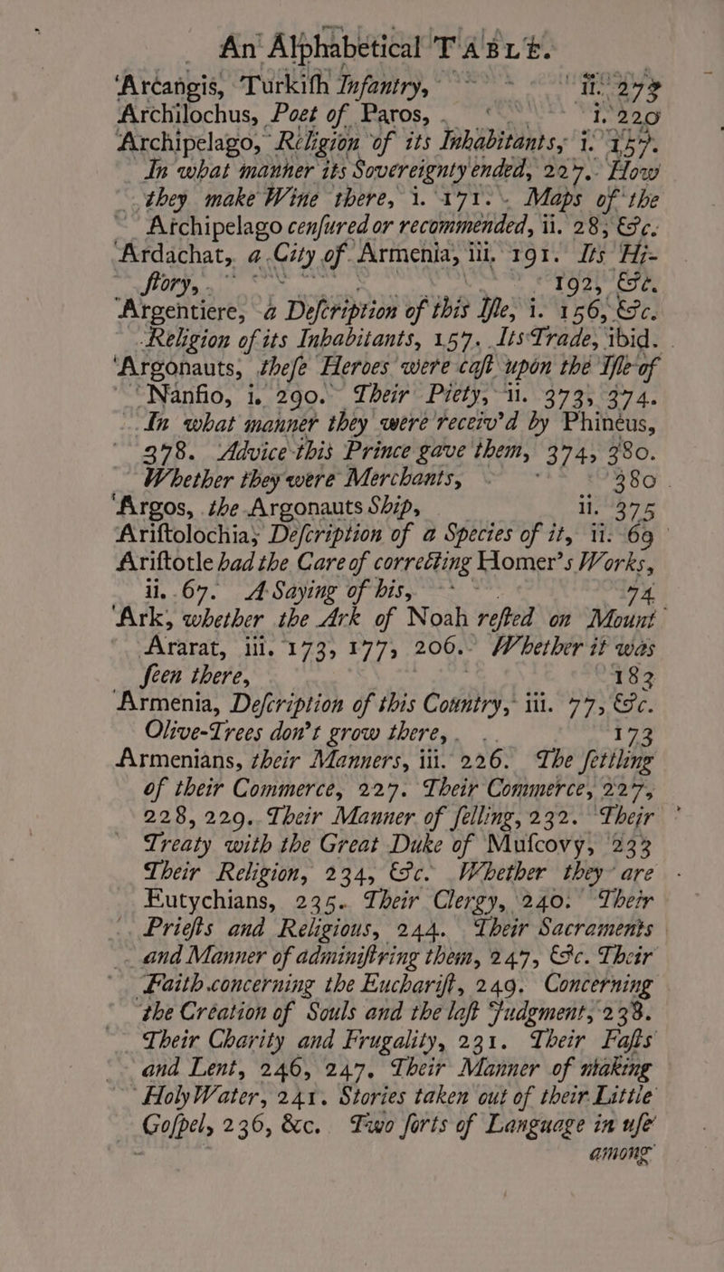 ‘Arcangis, Turkifh Infantry, ER 273 Archilochus, Poet of Paros, ‘ 1.220 Archipelago,” Religion of its Inhabitants, i 145. In what manner its Sovereignty ended, 227. How they make Wine there, i. 171. Maps of the ~ Atchipelago cenfured or recommended, i li, 28, €Tc. Ardachat, 4. Ci of Armenia, ili, 191. Its Hi. fory,. °° 192, Ce. ‘Argentiere, &amp; Defeription of iit Ife, i 166, Ec. Religion of its Inhabitants, 157. Its Trade, ibid. ‘Argonauts, thefe Heroes were caft upon thé ite of ‘Nanfio, i. 290. Their Piety, i. 373, 374. In what manner they were receiv’d by Phinèus, 378. Advice this Prince gave them, 374 380. Whether they were Merchants, © 380 . ‘Argos, be Argonauts Ship, TA Ariftolochia; Defcription of a Species of ee 11: 69 Ariftotle had the Care of correcting Homer”s Works, ii..67. A-Saying of his, ~~ ~ 74 ‘Ark, whether the Ark of Noah refed on Mount Ararat, ili, 173, 177, 206.. Whether it was feen there, 182 Armenia, Defcription of this Cor iil. 77, 8c. Olive-Trees don’t grow there,. . 173 Armenians, their Manners, iit. 226. The fettling of their Commerce, 227. Their Commerce, 227, 228, 229.. Their Manner of felling, 232. ‘Their ° Treaty with the Great Duke of Mufcovy, 23% Their Religion, 234, Sc. Whether they are Eutychians, 235. Their Clergy, 240. Their .. Priefs and Religious, 244. Their Sacraments and Manner of admingfiring them, 247, 8c. Their Laith concerning the Eucharift, 249. Concerning the Création of Souls and the left udgment 238. Their Charity and Frugality, 231. Their Fafs ~~ and Lent, 246, 247. Their Manner of utaking ~~ HolyWater, 241. Stories taken cut of their Littie Gofpel, 236, &amp;c. Two forts of Language in ufe among