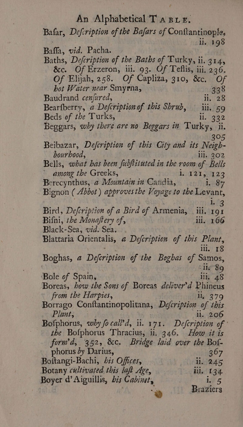 r An Alphabetical T a pre, Bafar, Defcription of the Bafars of sonnel li. 1 BF Bafa, vid. Pacha. Baths, Defcription of the Baths of Turky, ii. 314, &amp;c. Of Erzeron, ui. 93. Of Teflis, iii, 236. Of Elijah, 258. Of Capliza, 310, &amp;c. Of hot Water near Smyrna, ., 338 Baudrand cenjured, | i. 28 Bearfberry, @ Defcriptionof this Shrub, : iii. 59 Beds of the Turks, li. 332 Beggars, why there are no Beggars in Vurky, ii. Beibazar, Defcription of this City and its ies. bourhood, lil. 202 Bells, what bas been fubftituted in the room of Bells among the Greeks, 1. 121, 123 oe nthus, à Mountain in Candia, i. 84 Bignon ( Abbot) approves the Voyage to the Levant, Bird, Defcription of a Bird of Armenia, _ iii, i. to Bifni, she Monaftery of, 1. 166 Black-Sea, vid. Sea. . Blattaria mie | a Defcription of this Plant, ll. 18 Boghas, a Dirt of the Boghas of Samos, Ue 8 Bole of Spain, iii, 48 Boreas, how the Sons of Boreas deliver’d Phineus from the Harpies, ll, 379 Borrago ConttansinsegHiants Defcription of this Plant, ll. 206 Bofphorus, why fo call, i. 171. Defcription of the Bofphorus Thracius, ii. 346. How it is form’d, 352, &amp;c. Bridge laid over the Bot- phorus 4y Darius, 367 Boftangi-Bachi, his Offices, d245 Botany cultivated this lat Age, li, 134 Boyer d'Aiguills, bis Cabinets ives : Braziers +)