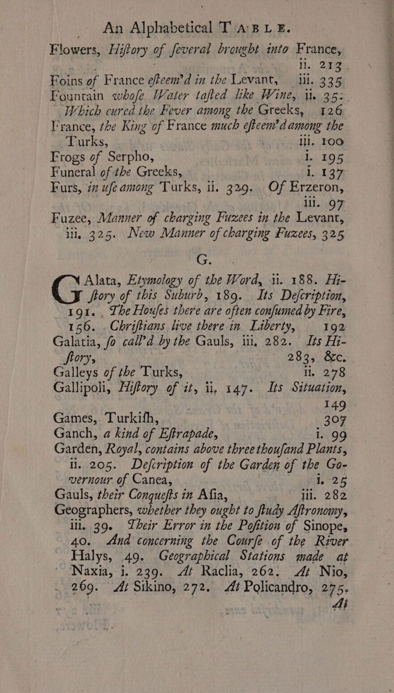 Flowers, Hiftory of; several brought into France, I. 213. Foins of France effeem’d in the Levant, il. 335 Fountain whofe Water tafled like Wine, i. 35: Which cured the Fever among the Greeks, 126 France, the King of France much efteem’d among the Turks, | ill. FOO Frogs of Serpho, 1. 195 Funeral of the Greeks, : 1, 137 Furs, in ufe among Turks, i. 329. Of Erzeron, lll. 07 Fuzee, Manner of charging Fuzees in the Levant, i, 325. New Manner of charging Puzees, 325 G. Alata, Etymology of the Word, 1. 188. Hi- ftory of this Suburd, 189. Its Defcription, 191. , The Houjes there are often confumed by Fire, 156. . Chriftians live there in Liberty, 192 Galatia, fo call d by the Gauls, il, 282. Its Hi- fiory, 283, &amp;c. Galleys of the Turks, li. 278 Gallipoli, Ih, iftory of it, il, 147. Its Situation, 149%: Games, Turkifh, 307 Ganch, a kind of Effrapade, . 99 Garden, Royal, contains above three thoufand Plone ii. 205. Defcription of the Garden of the Go- vernour of Canea, 25 Gauls, their Conquefts in Afia, lil. 282 Geographers, whether they ought to fiudy Aftronomy, iil. 39. Their Error in the Pofition of Sinopes And concerning the Courfe of the River Filly a 49. Geographical Stations made at Naxia, i. 239. 4 Raclia, 262. At Nio, 269. At Sikino, 272. Æf Policandro, 275.