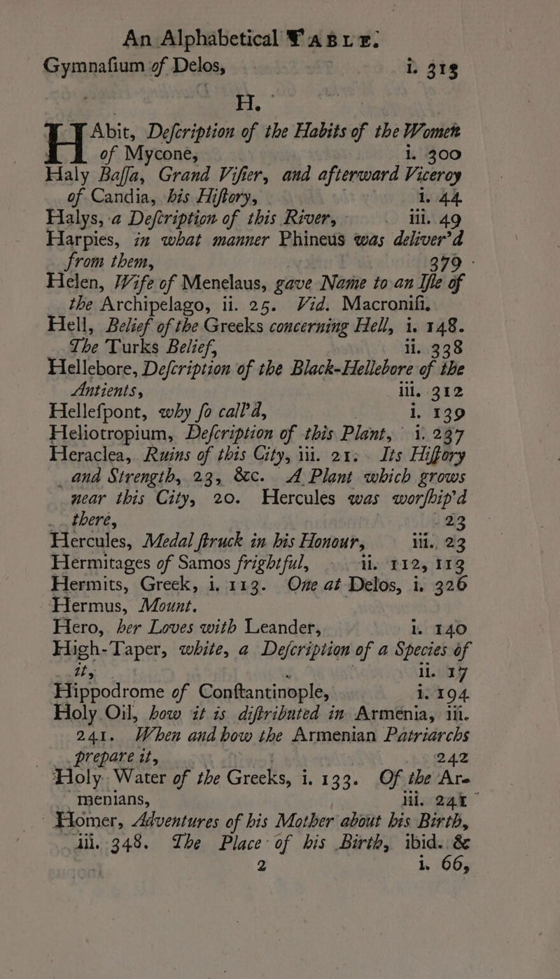 Gymnafium of Delos, i, 318 | 1s FI | Abit, Defcription of the Habits of the ones of Mycone, - 300 H aly Bafla, Grand Vifier, and afterward 7 of Candia, his Hiftory, 1, 44 Halys, a Defeription of this River, . lil. 49 Harpies, in what manner Phineus was ak from them, Helen, Wife of Menelaus, gave Name to an ihe Te the ‘Archipelago, ii. 25. Vid. Macronifi, Hell, Belief of the Greeks concerning Hell, i. 148. The Turks Belief, 338 Hellebore, Defcription of the Black-Hellebore pe ihe Antients, ill, 212 Hellefpont, why fo calld, 1. 139 Heliotropium, Defeription of this Plant, i. 237 Heraclea, Ruins of this City, ili. 21. . Its Hiffory _ and Strength, 23, &amp;c. A Plant ich £TOWS near this City, 20. Hercules was worfbip’d . there, 22 Hercules, Medal ftruck in his Honour, iii, 2 3 Hermitages of Samos frightful, ii, 112, 113 Hermits, Greek, 1. 113. Ove at Delos, i. 326 Hermus, Mount. Hero, her Loves with Leander, 1. 140 High-Taper, white, a Dejcription of a Species of it, 11. 37 Hippodrome of Conttantinople, 1. 194. Holy Oil, how it is diftributed in Armenia, iii. 241. When andbow the Armenian Patriarchs _. prepare it, 242 Holy. Water of the Greeks, i. 133. Of the Are menians, Mi, 245 | Homer, Adventures of his Mother about bis Birth, iil. pists The Place of his Birth, ibid. &amp; 2 i, 66,