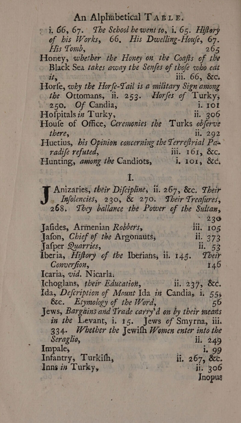 eh 66, 67. The School he went to, i. 65. Hiftory of bis Works, 66, His Dwelling-Houfe, 67. His Tomb, 265 Honey, whether the Honey on the Coafts of the Blas Sea takes away the Senfes of thofe who eat ill. 66, &amp;c: Horfe, why the Horfe-T ail is a military Sign among the Ottomans, 11. 253. brel of Turky; 250, Of Candia, 1. 101 Hofpitals zz Turky, il. 306 Houfe of Office, Ceremonies the Turks obferve there, - li, 292 Huetius, bis Opinion concerning the T Rider. Paz radife refuted, . iii. 161, &amp;c. Hunting, among the Candiots, G., 101, &amp;c: L' F Anizaries, their Difcipline, li. 267, 8c. Their Infolencies, 230, &amp; 270. Their Treafures, 268. Ti hey ballance thé Power of the Sultan, * 230 Jafides, Atinenian Robbers, li. 105 Jafon, Chief of the Argonauts; ii. 273 Jafper Quarries, 1,752 Iberia, Hiftory of the Ibetians, ii. 144. Their Converfion, | 146 Icaria, vid. Nicaria: | Ichoglans, #heir Education, ii, 237; &amp;c. Ida, Defcription of Mount Ida in Candia, i, 55; &amp;c. Etymology of the Word, 56 Jews, Bargains and Trade carry’d on by their means in the Levant, i. 15. Jews of Smyrna, il. 334- Whether the Jewil Women enter into the Seraglio, ii, ate Impale, | . 99 Infantry, Turkifh, ii. 267, &amp; Tons in Turky, ii 306 Jnopus