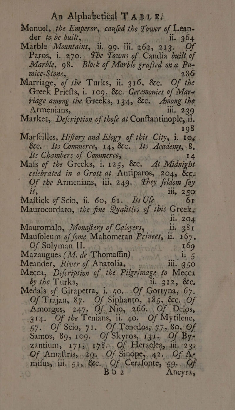 Manuel, the Emperor, caufed the Tower of Lean- der to be built, GL 364 Marble Mountains, ii. 99. ili. 262, 213, Of Paros, i. 270., The Towns of Candia built of Marble, 98. Block of Marble grafted ona Pu- mice-Stone,. ‘286 Marriage, of the Turks, ii. . 216, &amp;c. Of the Greek Priefts, i. 109, &amp;c. Ceremonies of Mars riage among the Greeks, 134, &amp;c. Among the Armenians, il, 239 Market, De/cription of thofe at Conftantinople, ii. 198 Marfeilles, Hiffory and Elogy of this City, i. 10g &amp;c.. Its Commerce, 14, &amp;c. Its AREA) 8 È Its Chambers of Commerce, Mais of the Greeks, 1.125, &amp;c. At Mi night celebrated in a Grott at Antiparos, 204, &amp;c; Of the Armenians, iii, 249. hey Seldom fay 15, . Mh, 289 Maftick of Scio, ii. 60, 61... JésUfe 6r Maurocordato, ‘the fine Qualities of this Greek; il. 204 Mauromalo, Monaftery of Caloyers, li, 381 Maufoleum of fome Mahometan Princes, H..-kO7. Of Solyman II. | 169 Mazaugues (M. de Thomaffin). Re Meander, River of Anatolia,.. ..... il. 250 Mecca, Defcription of. the Pilgrimage to Mecca by the Turks, Ht 2 12 ies Medals of Girapetra, i. 50..,Of Gortyna, 67. Of Trajan, 87. Of Siphanto, 185, &amp;c. .Of Amorgos, 247. Of. Nio, 266. Of Delos, 314. Of the Tenians, ii. 40. Of Mytilene, 57.: Of Scio, 71. Of T'enedos;, 77, 80. Of Samos, 89, 109. Of Skyros, 131. Of By- zantium, 1713, 178. Of. Heraclea, ii. :2 32 Of Amaftris, .29. . Of Sinope,, 42. «Of. As Ancyra,