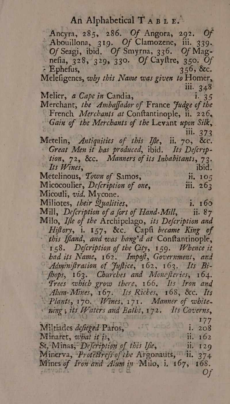 | Ancyra, 285, 286. Of Angora, 292. Of ~ Abouillona, 319. Of Clamozene, iii. 339. Of Seagi, ibid. Of Smyrna, 336. Of Mag- -nefia, 328,° 329, 330; Of Cayftre, 350. Of - Ephefus, 17 9350; 8c Melefigenes, why this Name was given to Homer, lil. 348 Melier, a Cape in Candia, 35 Merchant, the Ambaflador of France Fudge of ibe French Merchants at Conftantinople, 11. 226, Gain of the Merchants of the Levant upon Silk, lil. 373 Mételins Antiquities of this Ife, ii, 70, &amp;c. Great Men it bas produced, ibid. Its Deftrip- ae ee arog Manners of its Inbabitants, 72. Its Wines, ibid. Metelinous, Town of Samos, ti, 105 Micocoulier, Defcription of one, tii. 263 Micouli, vid. Mycone. Miliotes, heir Qualities, i. 160 Mill, Defcription of a fort of Hand-Mill, ii. 87 Milo, Ifle of the Archipelago, its Defcription and Hi iftory, 1. 157, &amp;c. Capfi became King of * this land, and was hang’d at Conftantinople, 158. Defcription of the City, 159. Whence it bad its Name, 162. Impoft, Government, and Adminiftration of Fuftice, 162, 163. Its Bi- ‘hops, 163. Churches and Monefieries, 164. Trees which grow there, 166. Its Iron and » Alum- Mines, 167. Its Riches, 168, &amp;c. Its Plants, 170.° Wines, 171. Manner of white- HNL 5 its Waters and Baths, 172. Its Caverns, sd Miltiades dig: Patos, \ i. 208 Minaret, bal i NOS il, 162 St.“Minas}°De/cription of this De, il. 129 Minerva, Protéfireffof the Argonauts, ti. 374 col à Iron and Alun À in Milo, i. 167, 168. O