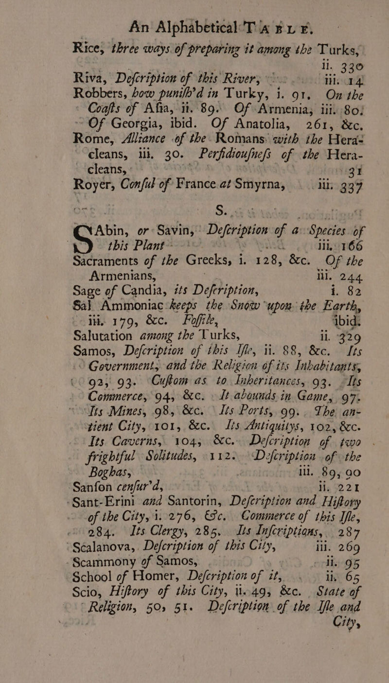 Rice, three ways. of preparing it among the Turks, | Riva, Defcription of this River, Se P Sanne ini: mers Robbers, how punifh’d in Turky, i. 91, On the Coafts of Afia, it. 894 Of Armenia, iii. 80) Of Georgia, ibid. Of Anatolia, 261, &amp;c. Reine’ Alliance of the Romans: with ihe Hera- cleans, ilk. 30: Per fidioufnefs of the Hera- cleans, : 13 Rel Con ful of Beanie at Smyrna, Mb 339 NAbin, or Savin, Defrition of a reali of this Plant iii, 166 Sacraments of the Grecks, i. 128, &amp;c. OF the Armenians, iii. 244 Sage of Candia, its Defeription, i. 82 Sal Ammoniac keeps the Snow upon the Earth, ite 179, &amp;c. Fi, ibid. Salutation among the T urks, ii, 329 Samos, Defcription of this Ir, ii. 88, &amp;c. Its 0 Government, and the Religion of its Inbabi ‘tants, 92, 93- Cuftom as to Inheritances, 93. Its Commerce, 94, &amp;c. : It abounds in Game, 97. Sts Mines, 98, &amp;c. Its Ports, 99.. The an- tient City, 101, &amp;c. is Antiquitys, 102, &amp;c. Its. Caverns, 104; &amp;c.. Defcription of two | frightful Solitudes, 112. Defcription of the Boghas, : ill. 89; 90 Sanfon cenfur'd, lis 221 -Sant-Erini azd Santorin, Deferipiion and Hiftory of the City, 1.276, &amp;c. Commerce of this Ife, 284. Its Clergy, 285, Lis Infcriptions, 287 | Scalanova, Defcription of this City, ill. 269 Scammony of Samos, ._ dhe 95 School of Homer, Defcription of it, | ii 65 Scio, Hiftory of this City, 1.49, &amp;e. State of Religion, 50, 51. Defcription of the Ife and | City,