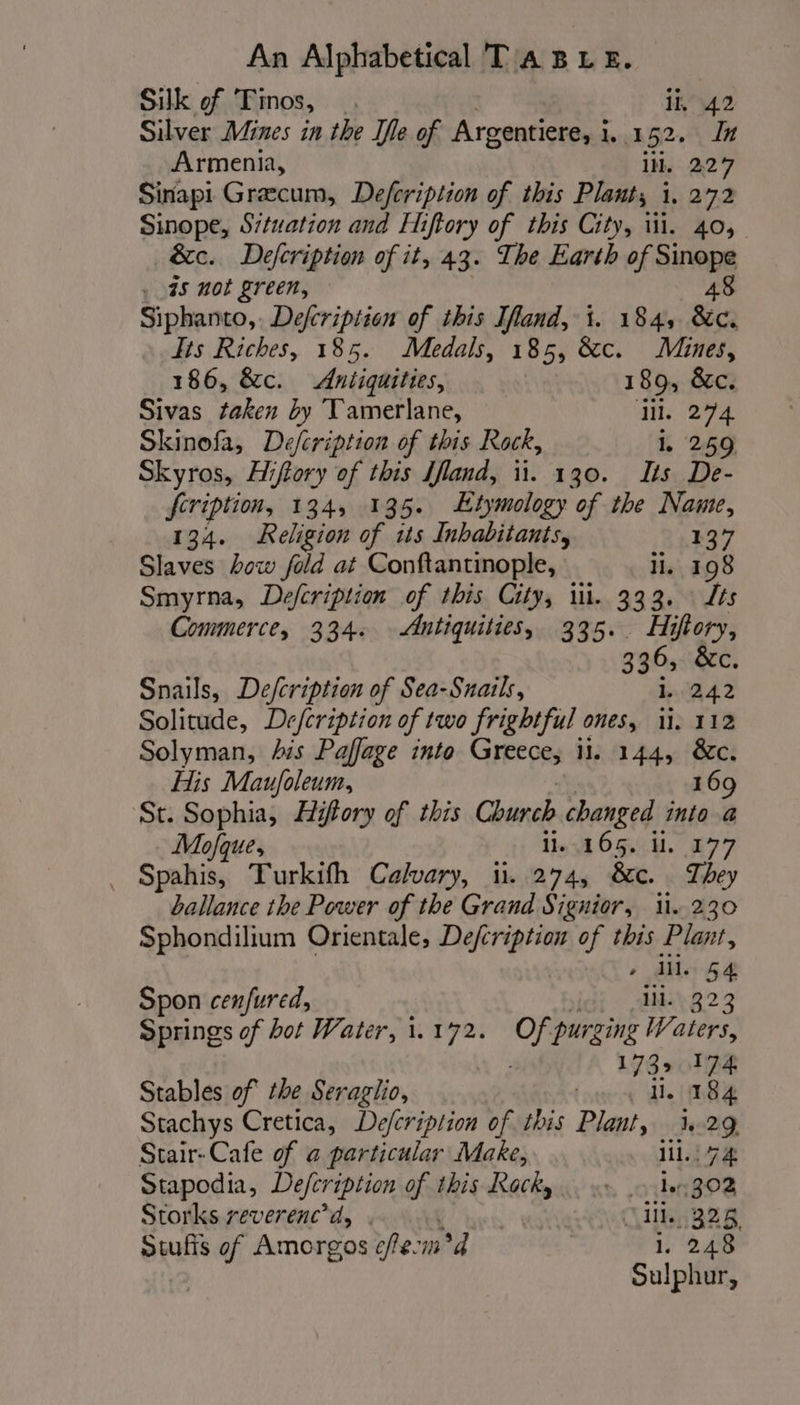 Silk of Tinos, . ih \42 Silver Mines in the Ife of Argentiere, i 1,152. In Armenia, il. 227 Sinapi Græcum, Defeription of this Plant, i, 272 Sinope, Situation and Hiftory of this City, wi. 40, &amp;c. Defcription of it, 43. The Earth of Sinope . a5 not green, 48 Siphanto,. Defcription of this Ifland, i. 184, Be. Tis Riches, 185. Medals, 185, &amp;c. Mines, 186, &amp;c. Antiquities, 189, &amp;c. Sivas taken by Tamerlane, Hl. 274 Skinofa, Defcription of this Rock, i, 259 Skyros, Hiftory of this Iland, ii. 130. Its De- fcription, 134, 135. Etymology of the Name, 134. Religion of its Inhabitants, 137 Slaves how fold at Conftantinople, ll. 198 Smyrna, Defcription of this City, ili. 333. Its Commerce, 334. Antiquities, 335.. Hiftory, 336, &amp;c Snails, Defcription of Sea-Snails, Ji 242 Solitude, Drefcription of two frightful ones, 1. 112 Solyman, his Paffage into Greece, 11. 144, &amp;c. His Maufoleum, 169 St. Sophia, Hifory of this Church changed into a Mofque, 16165... £77 Spahis, Turkifh Calvary, i. 274, &amp;c. They ballance the Power of the Grand Signior, i. 230 Sphondilium Orientale, Defcription of this Plant, » ds 44 Spon cenfured, ii. 323 Springs of bot Water, 1.172. Of purzing Waters, 173» 174 Stables of the Seraglio, tne di 84 Stachys Cretica, Defcripltion of this Plant, 1,29 Stair-Cafe of a particular Make, lil. 74 Stapodia, Defeription fs this Rocks. «&gt;, 10302 Storks reverenc’d, | Ci, 328, Swufis of Amorgos cfecm°d 1. 248 . Sulphur,