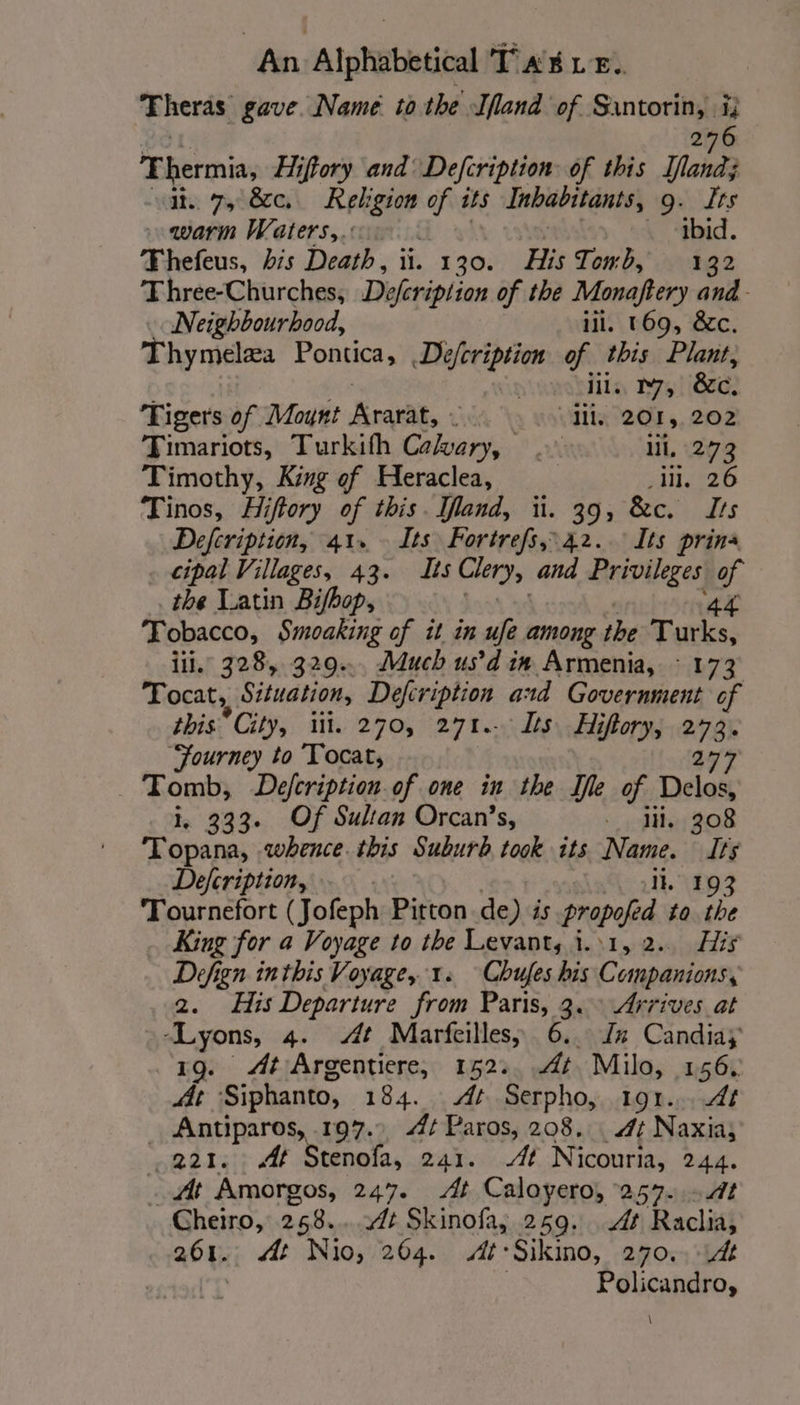 Theras gave. Name to the land of Santorin, ij OL! 276 Thermia, Hiftory and Defcription: of this land; vat. 7, 8c. Religion of its Inhabitants, 9. Its warm Waters, ibid. Thefeus, bis Death, ii. 130. His Towb, à 32 Thrée-Churches, Déferiplion of the Monaftery and Neighbourhood, iil. 169, &amp;c. Thymelza Pontica, De/cription of this Plant, Ay iil. 17, 8c. Tigers of Moynt Krae, “Ml. 201, 202 Timariots, Turkith nee ui ll, 273 Timothy, King ef Heraclea, | ll, 26 Tinos, Hiftory of this. land, ii. 39, &amp;c. Its Defeription, 41. Its Fortrefs,42..: Its prina . cipal Villages, 43. Its Clery, and Bripheges iy the Latin Bifbop, Tobacco, Smoaking of it in ufe among ihe FA rie ii. 328, 329... Much us’ d'in Armenia, : 173 Tocat,, Situation, Defeription and Government of this” City, iii. 270, 271. Its. Hiflory, 273. Journey to Tocat, 277 Tomb, Défcription of one in the Ife of Delos, i. 333. Of Sultan Orcan’s, - IH. 308 Topana, whence this Suburb took its Name. Its Defcription, ll. 193 Tournefort (Jofeph Pitton de) is Propofed to the King for a Voyage to the Levant, i.\1, 2.. His Defign inthis Voyage, 1. “Chufes his Companions, 2. His Departure from Paris, 3. Arrives at apr 4. At Marfeilles, 6..: Jez Candiay At Argentiere, 152: At Milo, 156. # Siphanto, 184. At Serpho, 191... Af _ Antiparos, .197.. 4¢ Paros, 208. 4: Naxia, 221. At Stenofa, 241. At Nicouria, 244. At Amorgos, 247. At Caloyero, 253. Cheiro, 268. At Skinofa, 259. At Raclis 261. At Nio, 264. At-Sikmo, 270.. 14 Policandro, \