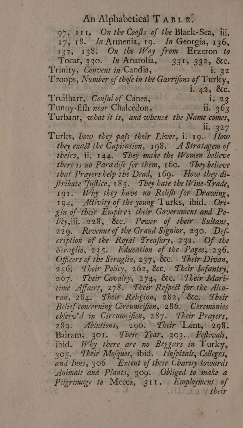 0%, 111. On the Coafts of the Black-Sea, iii, 17, 18. Jn Armenia, 19. Jn Georgia, 136, 137, 138. On the Way from Erzeron to Tocat, 330. Jn Anatolia, 3314 332. &amp;c. Trinity, Convent in Candia, . 32 Troops, Number of thofein the Garrifons of Teitky, 1. “ap &amp;c. Truilharr, Conful of Cénedi 1:22 Tunny-fifh: zear Chalcedon,’ li. 363 Turbant, what it is, and whence the Name comes, H..1927 Titles; how they pas bob Lives, i. 19... How they exaét the Capitation, 198. A Stratagem of . theirs, 11. 144. They make the Women believe there isno Paradife for them, 160. They believe that Prayers help the Dead, 169. How they die Jtribute Fuftice, 185. They hate the Wine-Trade, 191. Why they have no Relifo for Drawing, 194. Aétivity of the young Turks, ibid. : Ori- gin of their Empire’ their Government and’ Po- lity,iil. 228, &amp;c. Power of their: Sultans, 229. Revenue of the Grand Signior, 2 30. .Def- cription of the Royal Treafury,..231.. Of the Seraglio, 235. Education of the: Pages, 1236. Officers of the Seraglio, 237, 8cc. : Their Divan, 256: Their Policy, 262, &amp;c. Their infentry, 267. Their Cavalry, 274, &amp;c. \ Their: Mari- ‘time Affairs, 278. Their Refpect forsthe. Alco- ran, ‘2842 Their Religion; 282, \&amp;c: ‘Their Belief concerning Circumeifion, 280. Ceremonies cbferv’d in Circumcifion, 287. Their Prayers, 289. Ablutions, 200. » Their Lent, 298. Bairam,_ 301. « Their: Year, .303. .“Feftivals, ibid. Why there are no Beggars in Turky, - 305. Their Mofques, 1bid. Ho/pitals, Colleges, and Inns, 306. Extent of their Charity towards Animals and Plants, 309. Obliged to make a Pilgrimage to Mecca, \31t. re pe of to VY their