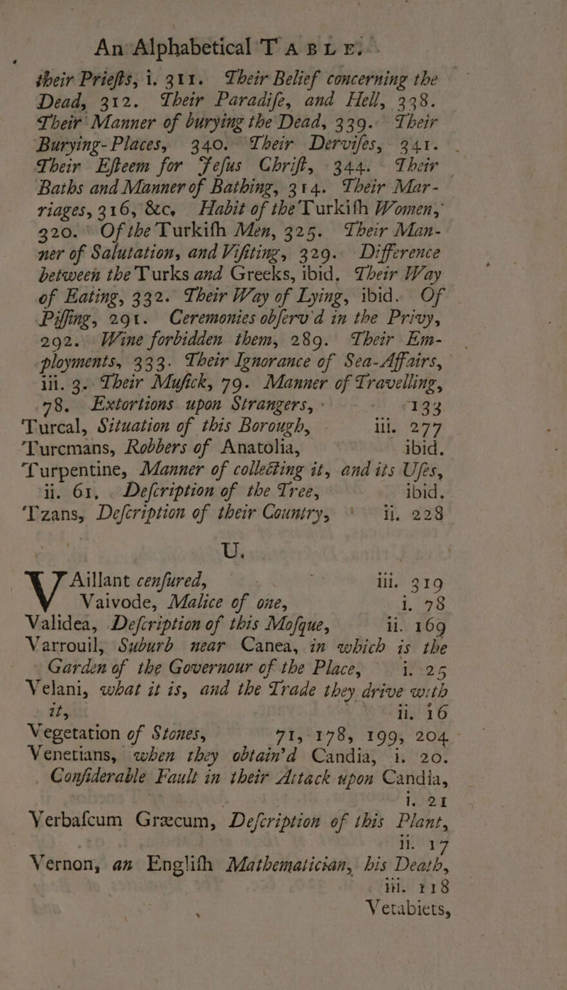 their Priefts, i. 311. Their Belief concerning the Dead, 312. Their Paradife, and Hell, 338. Their Manner of burying the Dead, 339. Their Burying- Places, 340. Their Dervifes, 341. | Their Efteem for Telus Chriff, 344. Their Baths and Manner of Bathing, 314. Their Mar- riages, 316, &amp;c, Habit of the Turkith Women, 320. \ Of the Turkifh Men, 325. Their Man- ner of Salutation, and Viftting, 329. Difference between the Turks and Greeks, ibid. Their Way of Eating, 332. Their Way of Lying, ibid. Of Pifing, 291. Ceremonies obferu'd in the Privy, 292. Wine forbidden them, 289. Their Em- ployments, 333. Their Ignorance of Sea-Affairs, lil. 3. Their Mufick, 79. Manner of Travelling, 78. Extortions upon Strangers, : 133 Turcal, Situation of this Borough, Lis Bey Turcmans, Robbers of Anatolia, ibid. Turpentine, Manner of collecting it, and its Ufes, ii. 61, Defcription of the Tree, ibid, Tzans, Defcription of their Country, ‘ ii. 228 | U. | VX 7 Aillant cexfured, ee lil, 319 Vaivode, Malice of one, 1. 78 Validea, Defcription of this Mofque, li. 169 Varrouil, Suburb near Canea, in which is the Garden of the Governour of the Place, i. 25 Velani, what it is, and the Trade they drive with it, ii. 16 Vegetation of Stones, 71, 178, 199, 204 - Venetians, when they obtain d Candia, i. 20. _ Confiderable Fault in their Attack upon Candia, i. 21 Verbafcum Grecum, Defcription of this Plant, ) hg Vernon, az Englith Mathematician, bis Death, iH. 118 ; Vetabiets,