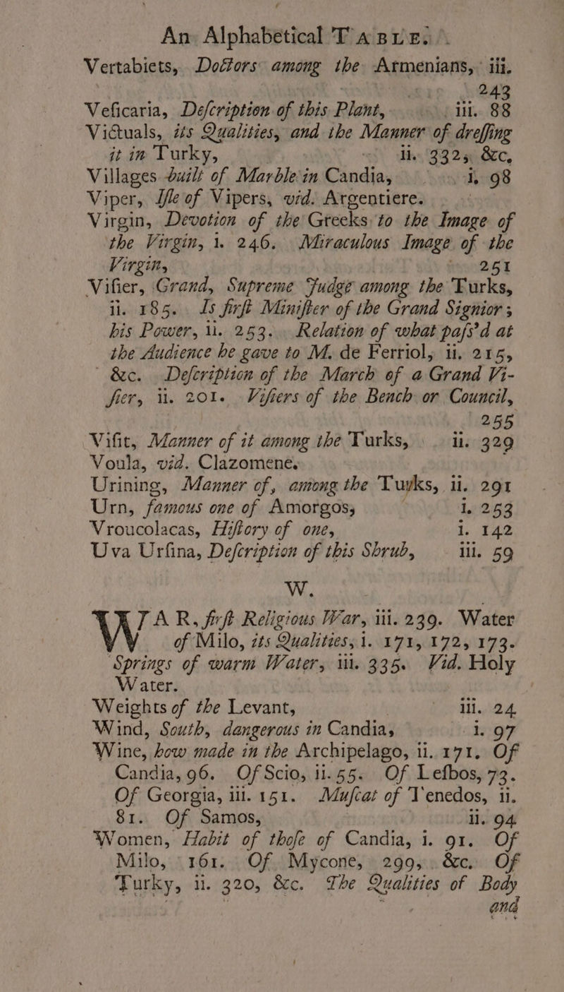 Vertabiets, Doétors among the Armenians, iii. Veficaria, Defcription of this Plant, ill. 38 Viétuals, its Qualities, and ihe Manner of dreffing it in Turky, “ety th 3325 &amp;c, Villages duilt of Marble in Candia, 1, 98 Viper, Se of Vipers, vid: Argentiere. Virgin, epee of the Greeks to the Image of the Virgin, 1 246. Miraculous Image of the Virgin, toc 2 ST M fe Grand, Supreme Fudge among the Turks, 185. Ts firft Minifter of the Grand Signior ; bis Power, u. 253... Relation of what pafs d at the Audience he gave to M. de Ferriol, ii. 215, &amp;c. Defcription of the March of a Grand Vi- fier, ü. 201. Vifiers of the Bench or Council, 255 Vifit, Manner of it among the Turks, li. 329 Voula, vid. Clazomene. Urining, Manner of, among the Tuyks, il. 291 Urn, famous one of Amorgos, L 253 Vroucolacas, Hiftory of one, 1, 142 Uva Urfina, Defcription of this Shrub, Ill. 59 W. TAR, frft Religious War, ii. 239. Water of Milo, its Qualities, 1. 171, 172, 173. ‘Springs of warm Water, 11. 335. Vid. Holy Water. Weights of the Levant, 1.24 Wind, South, dangerous in Candia, 1 97 Wine, how made in the Archipelago, 1. 171. Of Candia, 96. Of Scio, 11.55. Of Lefbos, 73. Of Georgia, i lll. 151. Mufcat of T enedos, il. 81. Of Samos, il. 94 Women, Habit of thofe of Candia, 1. 91. Of Milo, : 161. Of. Mycone, 299, &amp;c Of Turky, ii. 320, &amp;c. The Qualities of Body | à and