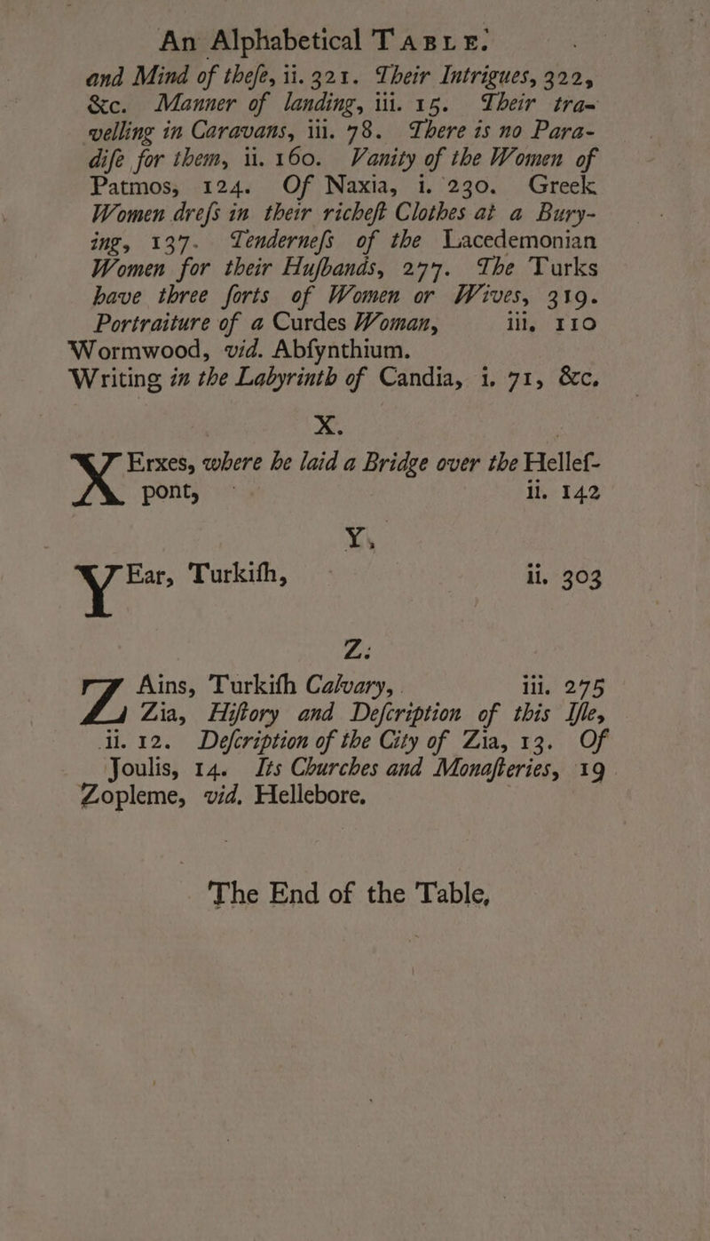 and Mind of thefe, 1.321. Their Intrigues, 322, &amp;c. Manner of landing, iii. 15. Their tra= velling in Caravans, iil. 78. There is no Para- dife for them, ü. 160. Vanity of the Women of Patmos, 124. Of Naxia, 1. 230. Greek Women drefs in their richeft Clothes at a Bury- ing, 137. Tendernefs of the Tacedemonian Women for their Hufbands, 277. The Turks bave three forts of Women or Wives, 319. Portraiture of a Curdes Woman, ill, 110 Wormwood, vid. Abfynthium. Writing in the Labyrinth of Candia, i. 71, &amp;c. | X. | Erxes, where he laid a Bridge over the Hellef- pont, ll. 142 SAS i Turkifh, il, 303 Zi Ains, Turkith Calvary, . il. 275 Zia, Hifiory and Defcription of this Île, di. 12. Defcription of the City of Zia, 13. Of Joulis, 14. Lis Churches and Monafteries, 19 Zopleme, vid, Hellebore. The End of the Table,