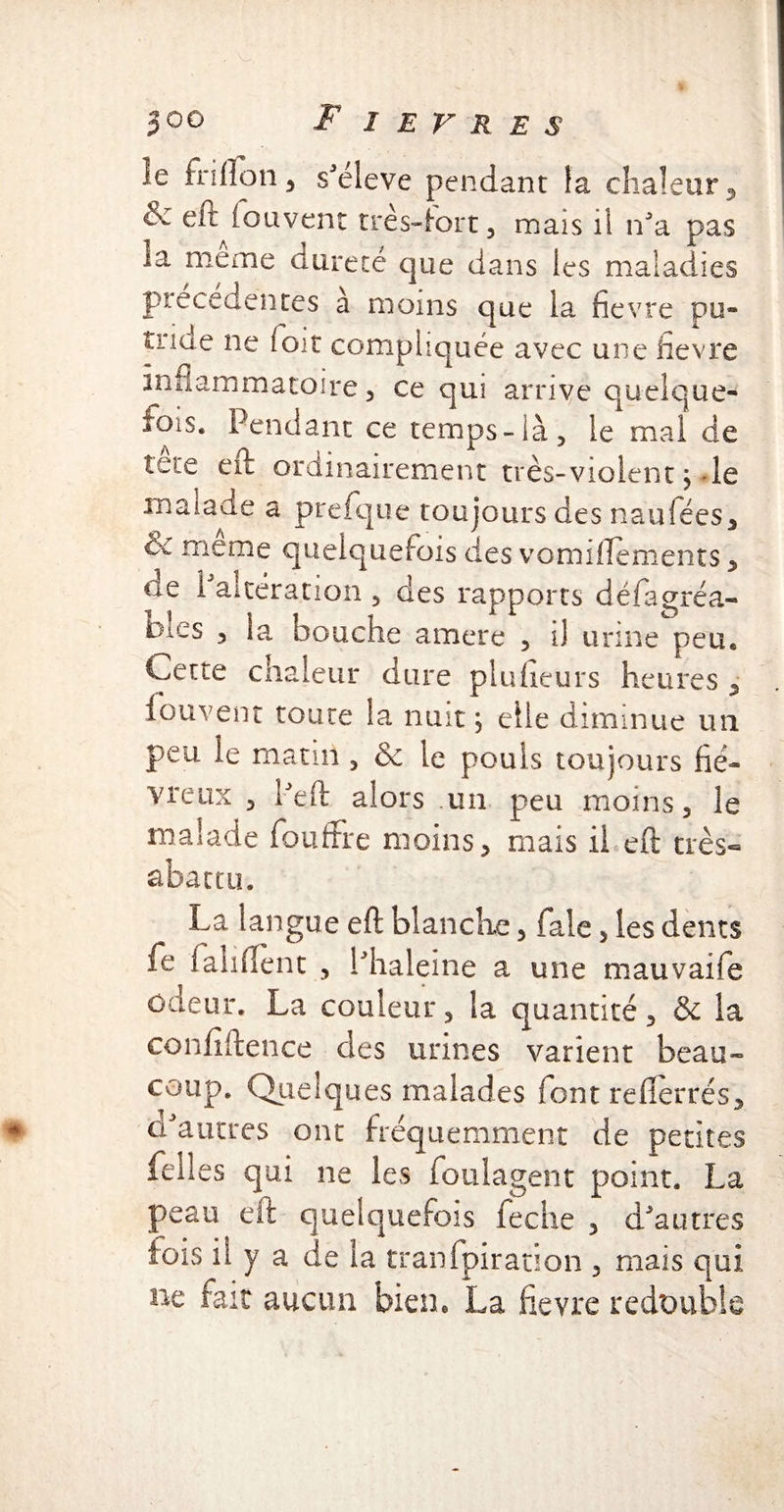 le fri fl on , s'eleve pendant fa chaleur 3 è- eit (ouvent très-fort, mais il n'a pas la meme durete que dans les maladies precedentes a moins que la fievre pu» Inde ne toit compliquée avec une fievre inflammatoire , ce qui arrive quelque¬ fois. Pendant ce temps-là, le mal de teie eft ordinairement très-violent, de malade a prefque toujours des naufées, & meme quelquefois des vomiflements, de l'altération , des rapports défagréa- Dies , la bouche amere , il urine peu. Cette chaleur dure plu (leurs heures , fouvent toute la nuit j elle diminue un peu le matin , & le pouls toujours fié¬ vreux , l'eft alors un peu moms, le malade foudre moins, mais il eft très» abattu. La langue eft blanche, fale, les dents fe fahflent , l'haleine a une mauvaife odeur. La couleur, la quantité, & la confidence des urines varient beau¬ coup. Quelques malades font reflerrés, d'autres ont fréquemment de petites Telles qui ne les foulagent point. La peau eft quelquefois feehe , d'autres fois il y a de la tranfpiration , mais qui ne fait aucun bien. La fievre redouble