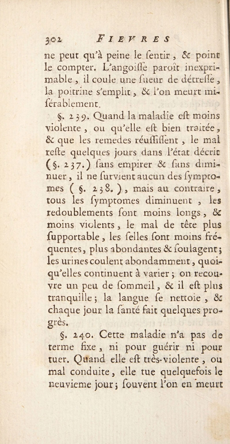 JÔ2 ne peut qu'à peine le fentir , & point le compter. L'angoifle paroït inexpri¬ mable > U coule une lueur de détrelie , la poitrine s'emplit, & l'on meurt mi- férablement. §. 255?. Quand la maladie eft moins violente, ou qu'elle eft bien traitée, & que les remedes réuiliflent , le mal refte quelques jours dans l'état décrit (§. 237*) fans empirer & fans dimi¬ nuer , il ne furvient aucun des fympra¬ iries ( §. 2 3 8* ) 3 mais au contraire , tous les fymptomes diminuent 3 les redoublements font moins longs 3 & moins violents , le mal de tête plus fupportable 3 les Telles font moins fré¬ quentes, plus abondantes &foulagent 5 les urines coulent abondamment, quoi¬ qu'elles continuent à varier ; on recou¬ vre un peu de fommeil, & il eft plus tranquille ; la langue fe nettoie , &C chaque jour la fanté fait quelques pro¬ grès. §. 240. Cette maladie n'a pas de terme fixe , ni pour guérir ni pour tuer. Quand elle eft très-violente , ou mai conduite, elle tue quelquefois le neuvième jour; fouvent l'on en meurt