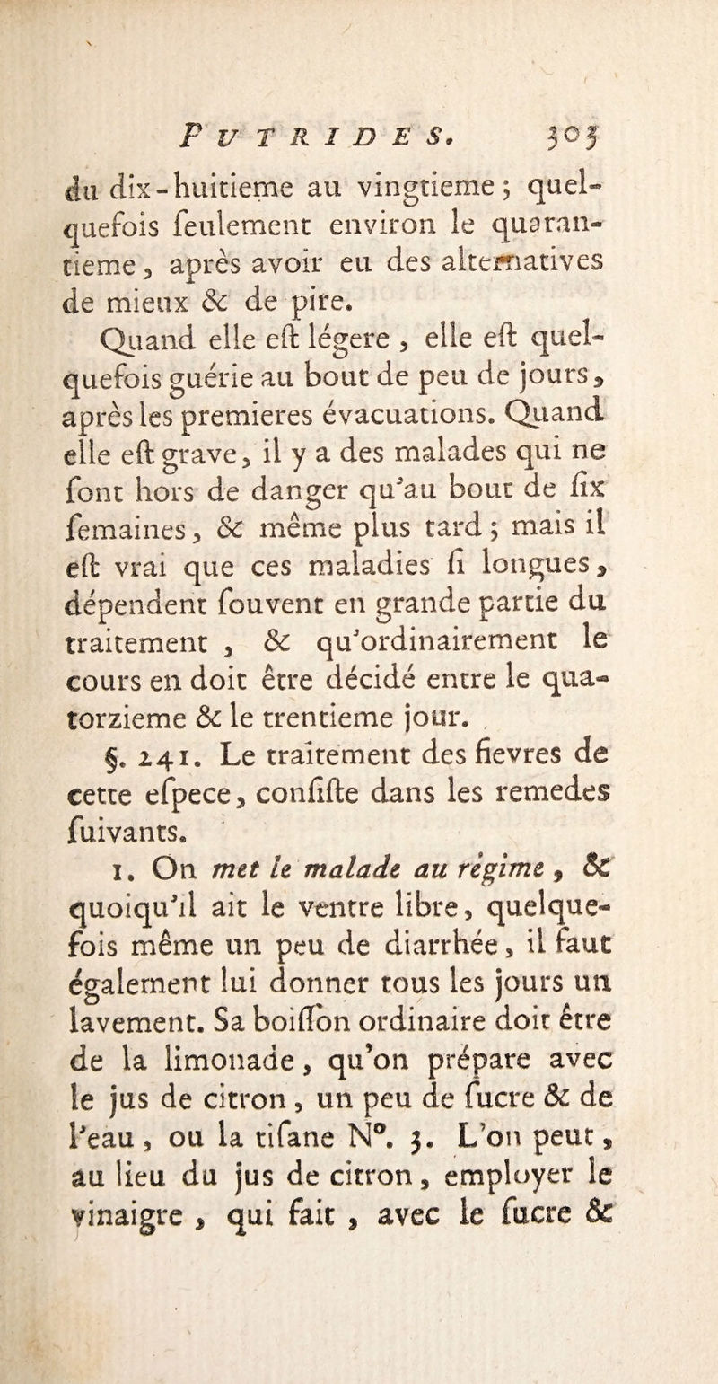 du dix-huitième au vingtième; quel¬ quefois feulement environ le quaran¬ tième* après avoir eu des alternatives de mieux & de pire. Quand elle eft légère * elle eft quel¬ quefois guérie au bout de peu de jours* après les premieres évacuations. Quand elle eft grave* il y a des malades qui ne font hors de danger qu'au bout de fix femaines * & même plus tard ; mais il eft vrai que ces maladies h longues* dépendent fouvent en grande partie du traitement * & qu'ordinairement le cours en doit être décidé entre le qua¬ torzième & le trentième jour. §. 241. Le traitement des fievres de cette efpece* conftfte dans les remedes fuivants. i. On met le malade au regime , & quoiqu'il ait le ventre libre, quelque¬ fois même un peu de diarrhée, il faut également lui donner tous les jours un lavement. Sa boiftbn ordinaire doit être de la limonade, qu’on prépare avec le jus de citron , un peu de fucre & de l'eau , ou la tifane N°. 3. L’on peut * au lieu du jus de citron, employer le vinaigre * qui fait , avec le fucre &