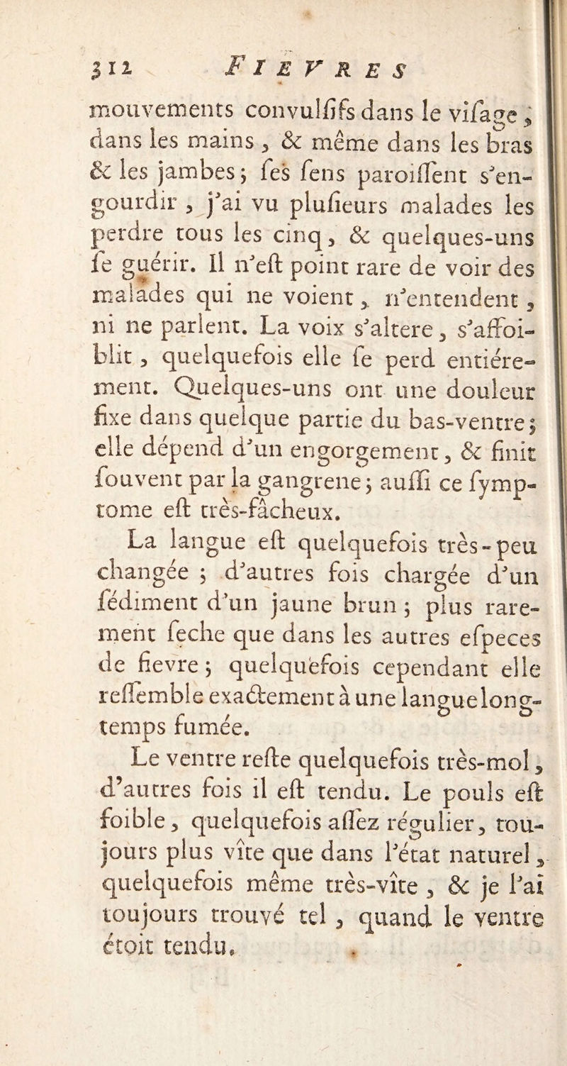 mouvements convulfifs dans le vifage, dans les mains , & même dans les bras & les jambes -, Tes fens parodient s'en- gourdir , j'ai vu plulieurs malades les perdre tous les cinq, & quelques-uns le guérir. Il n'eft point rare de voir des malades qui ne voient, n'entendent, ni ne parlent. La voix s'altere, s'affoi- blit, quelquefois elle fe perd entière¬ ment. Quelques-uns ont une douleur fixe dans quelque partie du bas-ventre5 elle dépend d'un engorgement, & finit fouvent par la gangrene ; aulïi ce fymp- tome eft très-fâcheux. La langue eft quelquefois très-peu changée ; d'autres fois chargée d'un fédiment d’un jaune brun ; plus rare¬ ment feche que dans les autres efpeces de hevre ; quelquefois cependant elle reflemble exadement à une langue long¬ temps fumée. Le ventre refte quelquefois très-mol, d’autres fois il eft tendu. Le pouls eft foibie, quelquefois allez régulier, tou¬ jours plus vite que dans l'état naturel, quelquefois même très-vîte , ôc je l'ai toujours trouvé tel, quand le ventre étoit tendu.