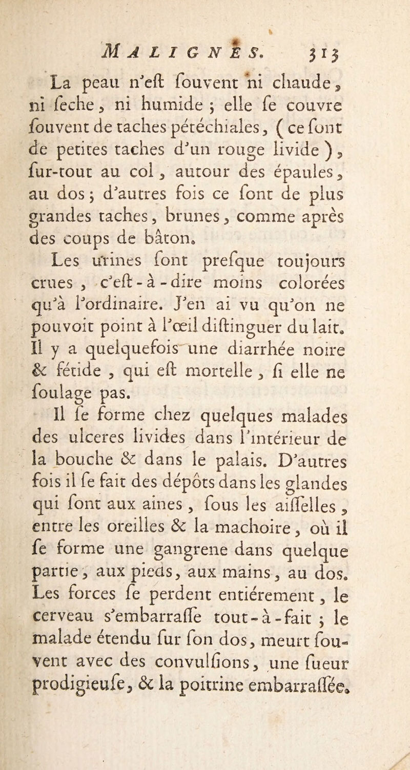 La peau n'eft fouvent ni chaude, ni leche 3 ni humide ; elle fe couvre fouvent de taches pétéchiales 3 ( ce font de petites taches d'un rouge livide ), fur-tout au col , autour des épaules, au dos y d'autres fois ce font de plus grandes taches, brunes, comme après des coups de bâton. Les u'rines font prefque toujours crues 3 c'eft-à-dire moins colorées qu'à l'ordinaire. J'en ai vu qu'on ne pouvoir point à l'œil diftinguer du lait. Il y a quelquefois une diarrhée noire & fétide 3 qui eft mortelle 3 fi elle ne foulage pas. Il le forme chez quelques malades des ulcérés livides dans l'intérieur de la bouche & dans le palais. D'autres fois il fe fait des dépôts dans les glandes qui font aux aines, fous les aiflelles , entre les oreilles & la mâchoire 3 où il fe forme une gangrene dans quelque partie 3 aux pieüs, aux mains , au dos. Les forces fe perdent entièrement 3 le cerveau s'embarrade tout-à-fait ; le malade étendu fur fon dos3 meurt fou¬ vent avec des convulfions3 une fueur prodigieufe, & la poitrine embarraflféc.