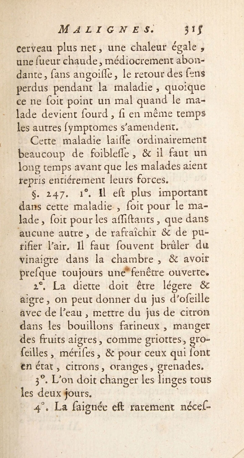 cerveau plus net, une chaleur égale , une Tueur chaude, médiocrement abon¬ dante, fans angohle, le retour des Tens perdus pendant la maladie , quoique ce ne Toit point un mal quand le ma¬ lade devient fourd, h en même temps les autres fymptomes s'amendent. Cette maladie laide ordinairement beaucoup de foiblede , & il huit un long temps avant que les malades aient repris entièrement leurs forces. §. 247. i°. Il eft plus important dans cette maladie , doit pour le ma¬ lade , doit pour les affiliants, que dans aucune autre, de rafraîchir 8c de pu¬ rifier l'air. Il faut fou vent brûler du vinaigre dans la chambre , & avoir prefque toujours une'fenêtre ouverte. 2e. La diette doit être légère & aigre, on peut donner du jus d'ofeille avec de l'eau , mettre du jus de citron dans les bouillons farineux , manger des fruits aigres, comme griottes, gro- feilles , mérifes, & pour ceux qui font en état, citrons , oranges, grenades. 5 °. L'on doit changer les linges tous les deux jours, 4° o La daignée eft rarement nécef-