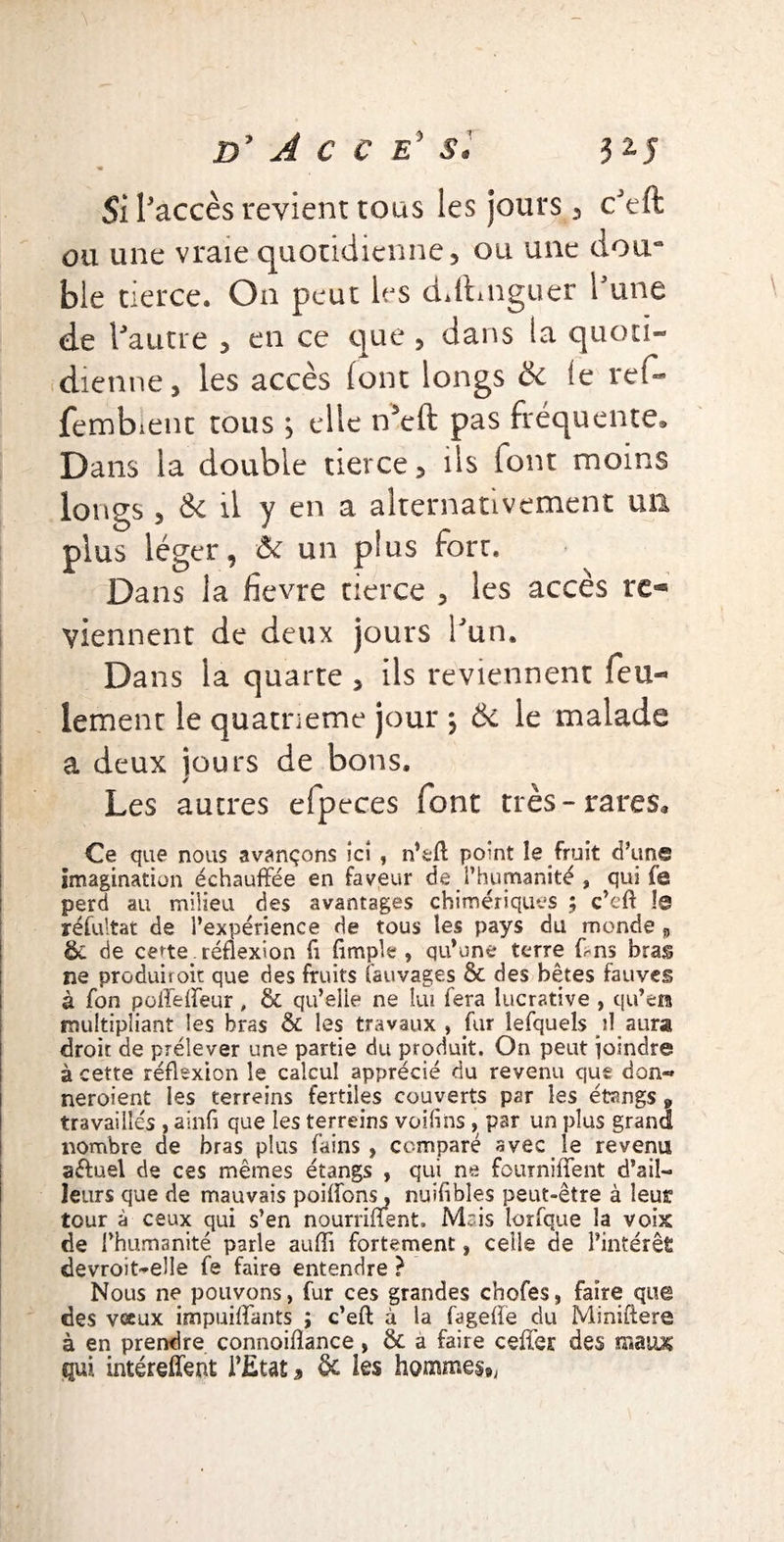 Si l'accès revient tous les jours , cJeft ou une vraie quotidienne, ou une doura ble tierce. On peut les cLftniguer i une <de Vautre , en ce que , dans la quoti¬ dienne, les accès (ont longs ôc le ref- fembient tous , elle n5eft pas fréquente» Dans la double tierce, ils font moins longs , de il y en a alternativement un plus léger, & un plus fort. Dans la fievre tierce , les accès re^ viennent de deux jours l'un. Da ns la quarte , ils reviennent feu¬ lement le quatrième jour *, Ôc le malade a deux jours de bons. Les autres efpeces font très-rares* Ce que nous avançons ici , n’sfl: point le fruit d’une imagination échauffée en faveur de l’humanité , qui fe perd au milieu des avantages chimériques ; c’eft le réfultat de l’expérience de tous les pays du monde „ Ôc de certe.réflexion fi Ample, qu’une terre ffns bras ne produirok que des fruits (auvages 6c des bêtes fauves à fon poffeffeur , & qu’elle ne lui fera lucrative , qu’en multipliant les bras 6c les travaux , fur lefquels il aura droit de prélever une partie du produit. On peut joindre à cette réflexion le calcul apprécié du revenu que don- neroient les terreins fertiles couverts par les étangs 9 travaillés , ainfl que les terreins voilins, par un plus grand nombre de bras plus fains, comparé avec le revenu aduel de ces mêmes étangs , qui ne fourniffent d’ail¬ leurs que de mauvais poiifons, nuiflbles peut-être à leur tour à ceux qui s’en nourriffent, M~is lorfque la voix de l’humanité parle aufli fortement, celle de l’intérêt devroit-elle fe faire entendre } Nous ne pouvons, fur ces grandes chofes, faire que des vœux impuiffants ; c’eft à la fagefle du Miniftere à en prendre connoiflance , 6c a faire ceffer des maux qui intéreffept l’Etat , 6c les hommes,,