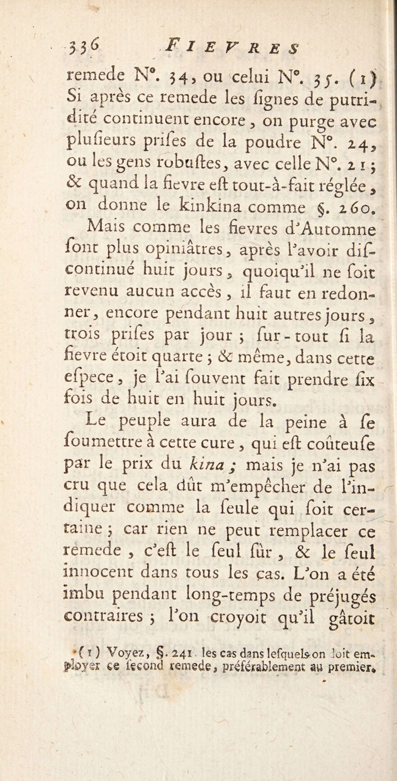 remede N°. 34, ou celui N°. 3 j. (1) Si apres ce remede les lignes de putri« dire continuent encore , on purge avec pludeurs pnies de la poudre N°. 24, ou les gens robuftes, avec celle N°. 21$ & quand la fievre eft tout-à-fait réglée , on donne le kinkma comme §. 260* Mais comme les fievres d'Automne Tout plus opiniâtres 5 après Savoir difâ continué huit jours, quoiqu'il ne fait revenu aucun accès , il faut en redon¬ ner 3 encore pendant huit autres jours, trois prifes par jour, fur-tout fi la fievre étoit quarte ; 6c même, dans cette efpece 3 je l'ai fouvent fait prendre fix iois de huit en huit jours. Le peuple aura de la peine à Ce fou mettre à cette cure , qui eft coûteufe par le prix du kina ; mais je n'ai pas cru que cela dût m'empêcher de l'in- r diquer comme la feule qui foit cer¬ taine ; car rien ne peut remplacer ce remede , c'eft le feul fur , & le feul innocent dans tous les cas. L'on a été imbu pendant long-temps de préjugés contraires 5 l'on croyoit qu'il gâtoit *( i ) Voyez, §. 241 les cas danslefquelsron ioit em» ployer ce fécond remede, préférablement au premier*