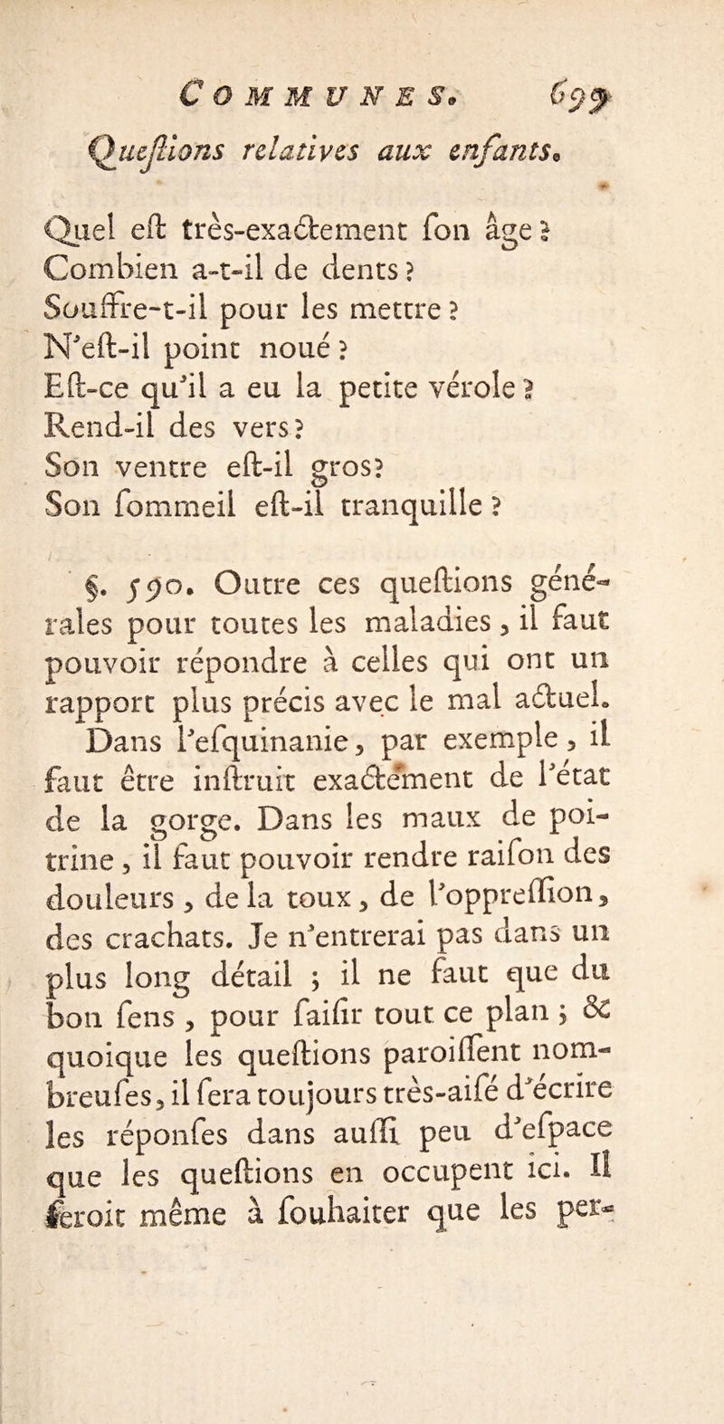 Queflions relatives aux enfants. Quel eft très-exaétement Ton âge I Combien a-t-il de dents ? Souffre-t-il pour les mettre ? N'eft-il point noué ? Eft-ce qu'il a eu la petite vérole? Rend-il des vers? Son ventre eft-il gros? Son fommeil eft-il tranquille ? §. Outre ces queftions géné¬ rales pour toutes les maladies 3 il faut pouvoir répondre à celles qui ont un rapport plus précis avec le mal aétueh Dans l'efquinanie 5 par exemple 3 il faut être inftruit exactement de l'etat de la gorge. Dans les maux de poi¬ trine 5 il faut pouvoir rendre rail on des douleurs 3 de la toux 3 de l'oppreffion^ des crachats. Je n'entrerai pas dans un plus long détail ; il ne faut que du bon fens 3 pour faifir tout ce plan } & quoique les queftions parodient nom- breufesjil fera toujours très-aifé d'écrire les réponfes dans auiTi peu d'efpace que les queftions en occupent ici. Il ferait même à fouhaiter que les per*