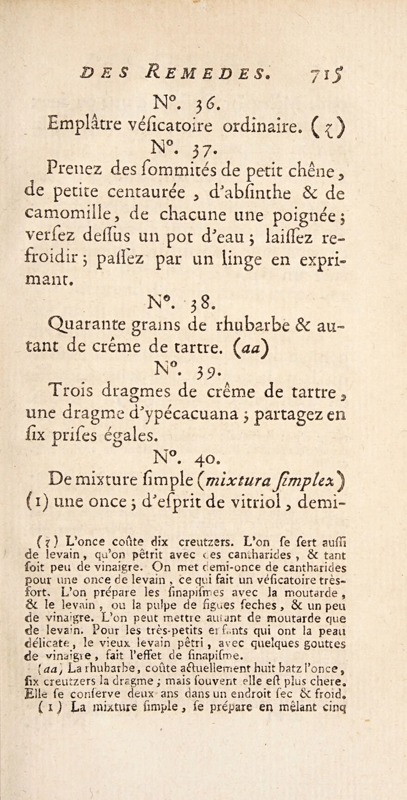 N°. 36. Emplâtre véiicatoire ordinaire* N°. 37. Prenez des fommités de petit chêne5 de petite centaurée > d'abfinche & de camomille5 de chacune une poignée 3 verfez defliis un pot d'eau 3 laiflfez re¬ froidir 3 pailez par un linge en expri- mant. N*. 38* Quarante grains de rhubarbe & au¬ tant de crème de tartre, (aa) In °. 39. Trois dragmes de crème de tartre 9 une dragme d'ypécacuana 3 partagez en fix pnfes égales. N°. 40. De mixture fimpie (mix tut a Jimplex ) 1) une once 3 d'efprit de vitriol > demi- (x) L’once coûte dix creutzers. L’on fe fert suffi de levain , qu’on pétrit avec t es caniharides , & tant füit peu de vinaigre. On met c emi-once de cantharides pour une once de levain , ce qui fait un véiicatoire très- fort, L’on prépare les {inapiimes avec la moutarde , ôc le levain , ou la pulpe de figues feches, 8c un peu de vinaigre, L’on peut mettre amant de moutarde que de levain. Pour les très-petits ei Lnts qui ont la peau délicate, le vieux levain pétri, avec quelques gouttes de vinaigre, fait l’effet de iinapifme. {aa) La rhubarbe, coûte actuellement huit batz l’once 9 fix creutzers la dragme ; mais Couvent elle eft plus chere. Elle fe conferve deux ans dans un endroit fee & froid. ( i J La mixture fimple, fe prépare en mêlant cinq