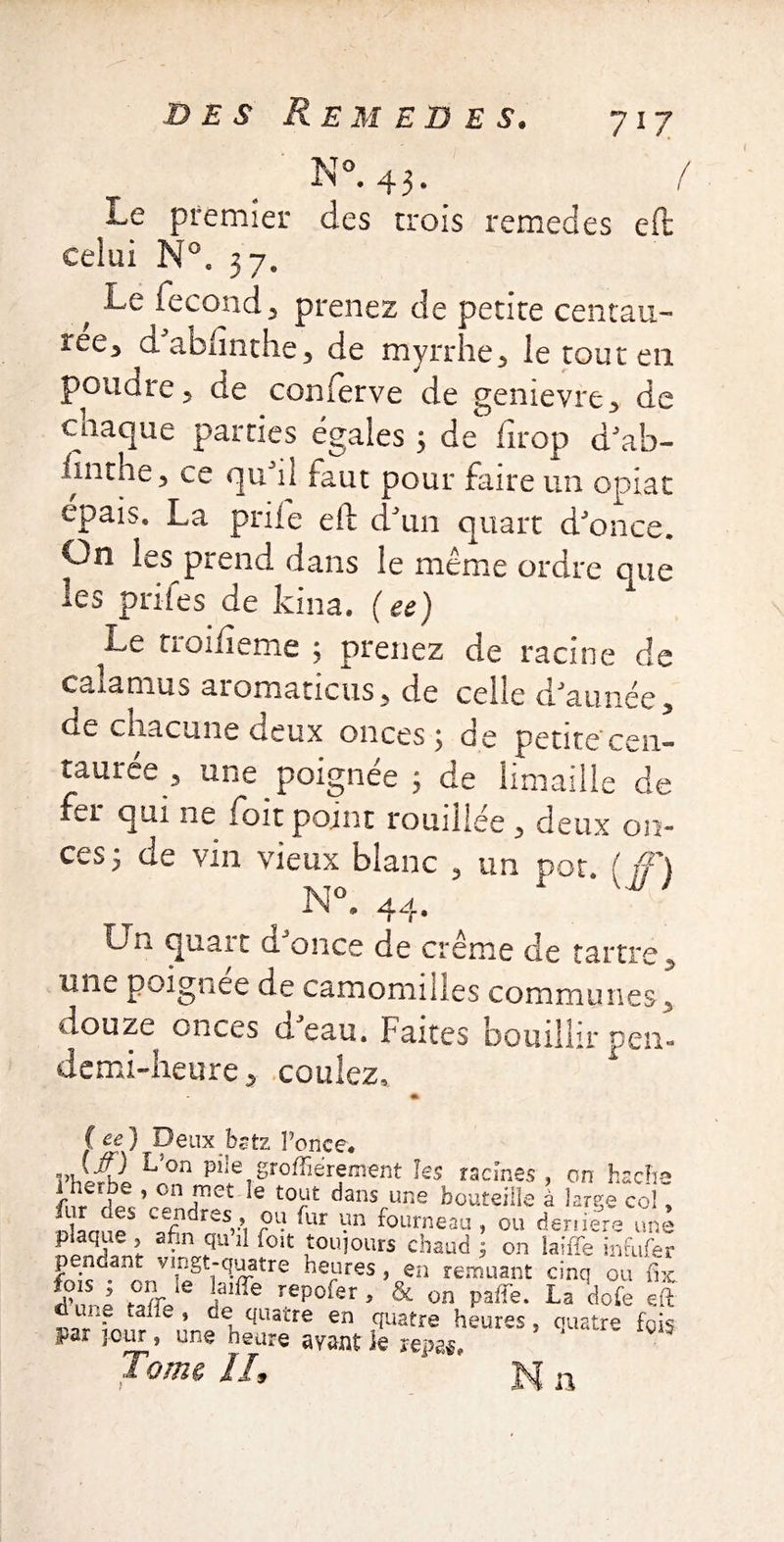 N °. 43. Le premier des trois remedes eft celui N°. ; Second 3 prenez de petite centau- ree* dablinthe^ de myrrhe3 le tout en poudre 3 de conferve de genievre* de cnaque parties égalés 3 de drop dJ ab¬ sinthe 3 ce qu'il faut pour faire un opiat épais. La priie eft: d'un quart d'once. On les prend dans le même ordre que les paies de kina. (ee) tioiiieme ; prenez de racine de calamus aromaticus, de celle d'année, de chacune deux onces; de petite'cen¬ taures^ une poignée ; de limaille de fer qui ne foit point touillée 3 deux on¬ ces; de vin vieux blanc 5 un pot. ( ff) ? N°. 44. Un quart d'once de crème de tartre 3 mie poignee de camomilles communes 5 douze onces a eau. Faites bouillir pen- demi-heure 3 coulez. C ee) Deux bstz l’once. VhÂl Von PileTSr°ffiereinent les racines , on hache fur HpVr°^met Ie t0^ dansrune bouteille à large col, lur ats cendres, ou fur un fourneau , ou deniers une plaque , afin qu il foit toujours chaud ; on laifïe infufer p ndanr vingt-quatre heures, en remuant cinq ou fix foisj on le laiffe repofer , & on paffie. La dote eft une fafie , ce quatre en quatre heures, quatre fois par jour, une heure ayant Je repas. ‘ ’ Tome II, N n