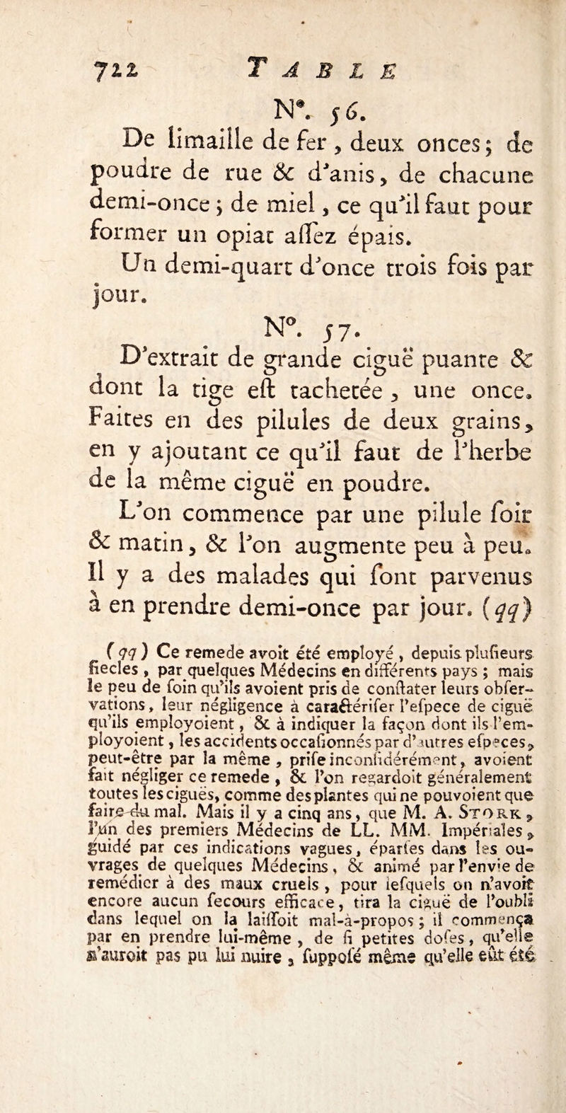 N*. s 6. De limaille de fer , deux onces ; de poudre de rue & d'anis > de chacune demi-once ; de miel, ce qu'il faut pour former un opiac allez épais. Un demi-quart d'once trois fois par Jour. N°. 57 \ D'extrait de grande ciguë puante Sc dont la tige eft tachetée 3 une once* Faites en des pilules de deux grains * en y ajoutant ce qu'il faut de l'herbe de la même ciguë en poudre. L'on commence par une pilule foir & matin 5 & l'on augmente peu à peu* Il y a des malades qui font parvenus a en prendre demi-once par jour. ( qq) ( <77 ) Ce remede avoit été employé , depuis plusieurs üecles , par quelques Médecins en différents pays ; mais le peu de foin qu’ils avoient pris de con&ater leurs obser¬ vations , leur négligence à caraéférifer l’efpece de ciguë qu’ils empîoyoient, Sc à indiquer la façon dont ils l’em- ployoient, les accidents occafionnés par d* autres efp aces? peut-être par la même, prifeinconlidérément, avoient fait négliger ce remede , ôc l’on regardolt généralement toutes les ciguës, comme des plantes qui ne pouvoient que fairemal. Mais il y a cinq ans, que M. A. Stork 9 l’un des premiers Médecins de LL. MM. Impériales guidé par ces indications vagues, épartes dans les ou¬ vrages de quelques Médecins, & animé parî’env;ede remédier à des maux cruels , pour iefqueis on n’avoit encore aucun fecours efficace, tira la ciguë de l’oubli dans lequel on la îaiffoit mal-à-propos ; il commença par en prendre lui-même , de fi petites dofes, qu’ell® s’auroit pas pu lui nuire a fuppolé même qu’elle eût été