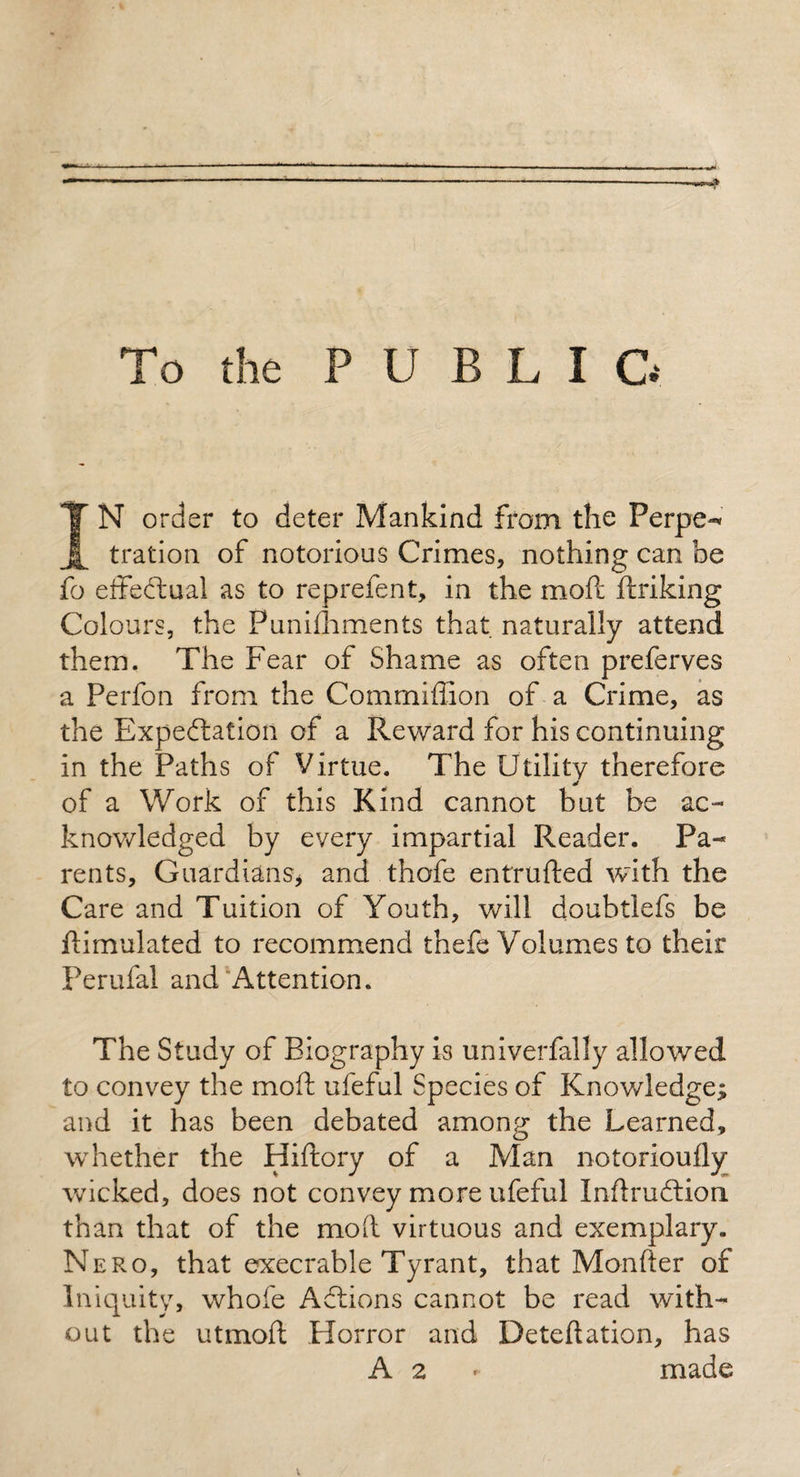 To the P U B L I G IN order to deter Mankind from the Ferpe-* tration of notorious Crimes, nothing can be fo effectual as to reprefen t, in the mod ftriking Colours, the Punilhments that naturally attend them. The Fear of Shame as often preferves a Perfon from the Commiffion of a Crime, as the Expectation of a Reward for his continuing in the Paths of Virtue. The Utility therefore of a Work of this Kind cannot but be ac¬ knowledged by every impartial Reader. Pa¬ rents, Guardians, and thofe entrufted with the Care and Tuition of Youth, will doubtlefs be flimulated to recommend thefe Volumes to their Perufal and Attention. The Study of Biography is univerfally allowed to convey the mod ufeful Species of Knowledge; and it has been debated among the Learned, whether the Hiftory of a Man notorioufly wicked, does not convey more ufeful Inftruftion. than that of the mod virtuous and exemplary. Nero, that execrable Tyrant, that Monfter of Iniquity, whofe Aftions cannot be read with¬ out the utmoft Horror and Deteftation, has