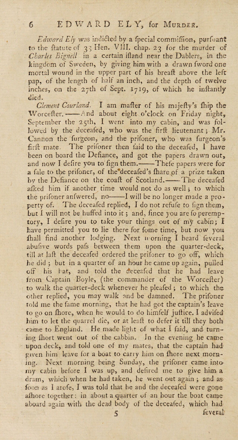 Edward Ely was indidfed by a fpecial commiflion, purfuaft* to the ftatute of 3^ Men. VIiI. chap. 23 for the murder of Charles Bignell in a certain ifland near the Dablers, in the kingdom of Sweden, by giving him with a drawn fword one mortal wound in the upper part cf his breaft above the left pap, of the length of half an inch, and the depth of twelve inches, on the 27th of Sept, 1719, of which he inftantly died. Clement Courland. I am mafter of his majefty’s £hip the Worcefter.—- And about eight o’clock on Friday night, September the 25th, I went into my cabin, and v/as fol¬ lowed by the deceafed, who was the firff lieutenant; Mr. Cannon the burgeon, and the prifoner, who wa3 furgeen’s ftrft mate. The prifoner then laid to the deceafed, 1 have been on board the Defiance, and got the papers drawn out, and now I defire you to fign them.-—Thefe papers were for a fale to th&gt;e prifoner, of the'deceafed’s (hare of a prize taken by the Defiance on the coaft of Scotland.-'The deceafed afked him if another time would not do as well ; to which the prifoner anfwered, no-—1 will be no longer made a pro¬ perty of. The deceafed replied, I do not refufe to fign them, but I will not be huffed into it; and, fince you are fo peremp¬ tory, I defire you to take your things out of my cabin; I have permitted you to lie there for fome time, but now you fhall find another lodging. Next morning I heard feverai abufive words pafs between them upon the quarter-deck, till at laft the deceafed ordered the prifoner to go off, which lie did ; but in a quarter of an hour be came up again, pulled off his bat, and told the deceafed that he had leave from Captain Boyle, (the commander of the Worcefter) to walk the quarter-deck whenever he pleafed ; to which the other replied, you may walk and be damned. The prifoner told me the fame morning, that he had got the captain’s leave to go on fhore, when he would to do himfelf juftice, I advifed him to let the quarrel die, or at leaf! to defer it till they both came to England. He made light of what I faid, and turn¬ ing fhort went out of the cabbin. in the evening he came upon deck, and told one of my mates, that the captain had given him leave for a boat to carry him on fhore next morn¬ ing. Next morning being Sunday, the prifoner came into my cabin before I was up, and defired me to give him a dram, which when he had taken, he went out again ; and as foon as I arofe, I was told that he and the deceafed were gone alhore together: in about a quarter of an hour the boat came aboard again -with the dead body of the deceafed, which had 5 feverai