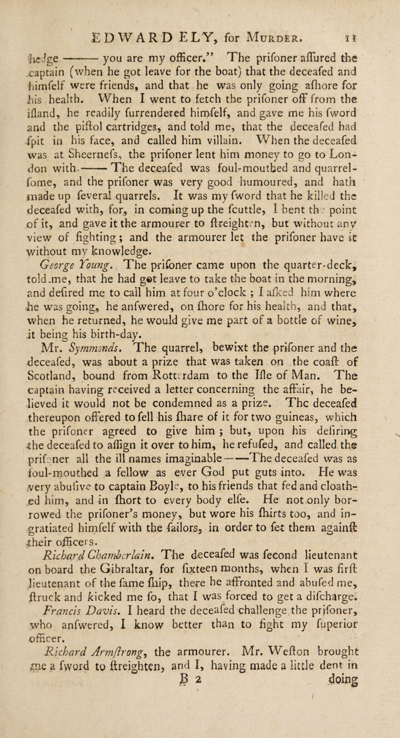 hedge-you are my officer.” The prifoner affured the xaptain (when he got leave for the boat) that the deceafed and himfelf were friends, and that he was only going afhore for his health. When I went to fetch the prifoner off from the ifland, he readily furrendered himfelf, and gave me his fword and the piflol cartridges, and told me, that the deceafed had -fpit in his face, and called him villain. When the deceafed was at Sheernefs, the prifoner lent him money to go to Lon¬ don with.—— The deceafed was foul-mouthed and quarrel- fome, and the prifoner was very good humoured, and hath made up fevera! quarrels. It was my fword that he killed the deceafed with, for, in coming up the fcuttle, 1 bent the point of it, and gave it the armourer to ftreighten, but without any view of fighting; and the armourer let the prifoner have it without my knowledge. George Young. The prifoner came upon the quarter-deck, told .me, that he had get leave to take the boat in the morning, and defired me to call him at four o’clock ; I afked him where .he was going, he anfwered, on fhore for his health, and that, when he returned, he would give me part of a bottle of wine, it being his birth-day. Mr. Symmonds. The quarrel, bewixt the prifoner and the deceafed, was about a prize that was taken on the coafl of Scotland, bound from Rotterdam to the Ifle of Man. The captain having received a letter concerning the affair, he be¬ lieved it would not be condemned as a prize. The deceafed thereupon off ered to fell his fhare of it for two guineas, which the prifoner agreed to give him ; but, upon his defiring; the deceafed to aflign it over to him, herefufed, and called the prifoner all the ill names imaginable-The deceafed was as foul-mouthed a fellow as ever God put guts into. He was very abufive to captain Boyle, to his friends that fed and doath- ed him, and in fhort to every body elfe. He not only bor¬ rowed the prifoner’s money, but wore his fhirts too, and in¬ gratiated himfelf with the failors, in order to fet them againfl .their officers. Richard Chamberlain. The deceafed was feeond lieutenant on board the Gibraltar, for fixteen months, when I was firff lieutenant of the fame fliip, there he affronted and abufedme, (truck and kicked me fo, that I was forced to get a difeharge. Francis Davis. I heard the deceafed challenge the prifoner, who anfwered, I know better than to fight my fuperior officer. Richard Armftrong, the armourer. Mr. Weflon brought me a fword to (heighten, and I, having made a little dent in B 2 doing i