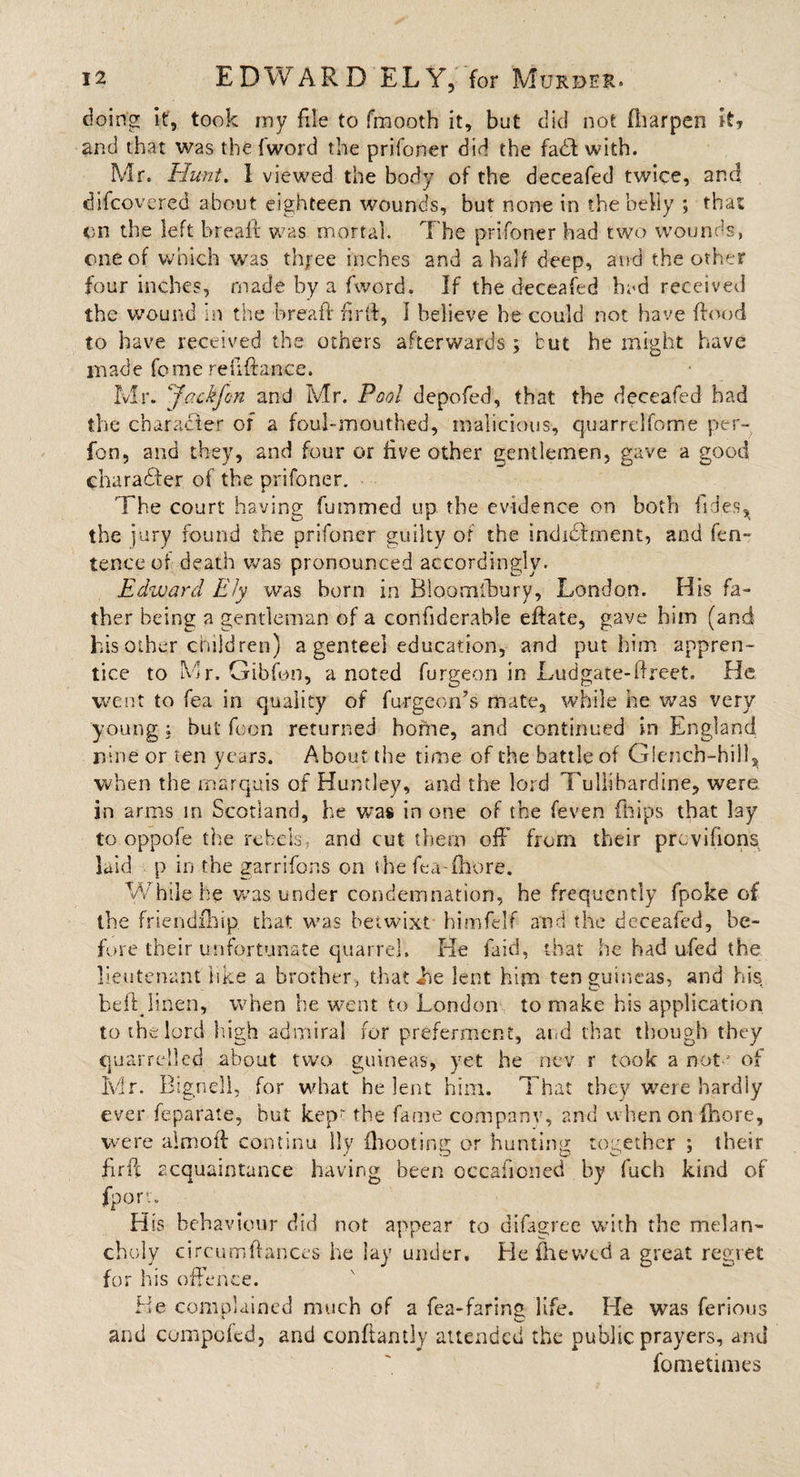 doing it, took my file to fmooth it, but did not fharpen it? and that was the fword the prifoner did the fadft with. Mr. Hunt. 1 viewed the body of the deceafed twice, and difcovered about eighteen wounds, but none in the belly ; that on the left breait was mortal. The prifoner had two wounds, one of which was three inches and a half deep, and the other four inches, made by a fword. If the deceafed had received the wound in the bread: firft, I believe he could not have flood to have received the others afterwards ; but he might have inade fome refinance. Mr. ‘fackfon and Mr. Pool depofed, that the deceafed had the character of a foul-mouthed, malicious, quarrelfome per- fon, and they, and four or live other gentlemen, gave a good character of the prifoner. The court having futnmed up the evidence on both iides^ the jury found the prifoner guilty of the indidbment, and fen- tence of death was pronounced accordingly. Edward Ely was horn in Bloomlbury, London. His fa¬ ther being a gentleman of a confiderable eftate, gave him (and his other children) a genteel education, and put him appren¬ tice to Mr. Gibfon, a noted furgeon in Ludgate-ftreet. He went to fea in quality of fu-rgeon’s mate, while he was very young ; but fcon returned home, and continued in England rune or ten years. About the time of the battle of Glench-hillj when the marquis of Huntley, and the lord Tuliibardine, were in arms in Scotland, he was in one of the feven Ships that lay to oppofe tire rebels, and cut them off from their pmvilions laid p in the garrifons on the fea chore. While he was under condemnation, he frequently fp.oke of the friendxhip that was betwixt himfelf and the deceafed, be¬ fore their unfortunate quarrel. He faid, that he had ufed the lieutenant like a brother, that lie lent him ten guineas, and his bell linen, when he went to London to make his application to the lord high admiral for preferment, and that though they quarrelled about two guineas, yet he nev r took a not  of Mr. Bignell, for what he lent him. That they were hardly ever feparate, but kep~ the fame companv, and when on fhore, were aim oft continu lly (hooting or hunting together ; their firft acquaintance having been occafioned by fuch kind of fporv. His behaviour did not appear to difagree with the melan¬ choly circumftances he lay under. He flievvcd a great regret for his offence. He complained much of a fea-faring life. He was ferious and compoled, and conftantly attended the public prayers, and fometnnes