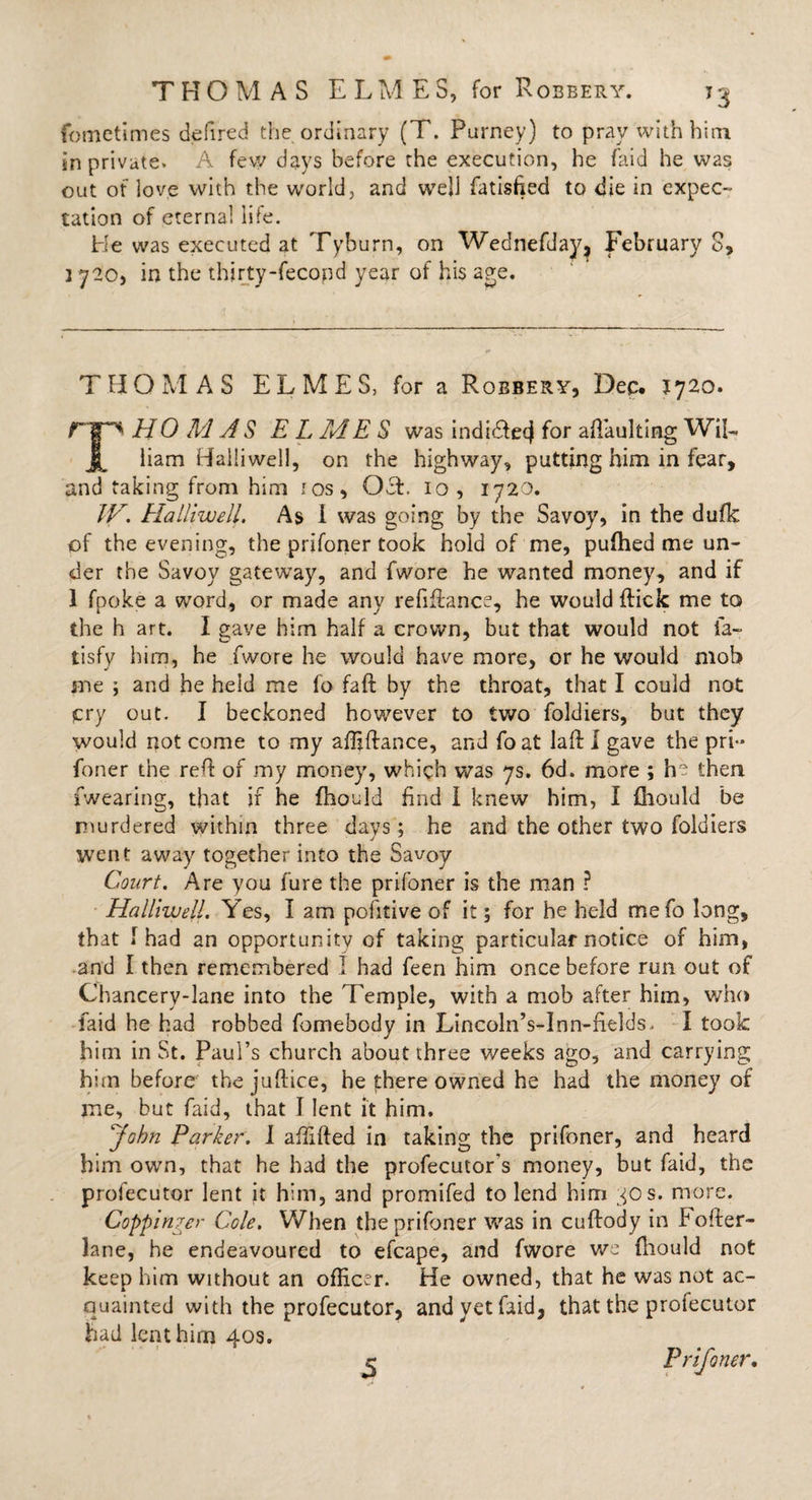 fometimes de fired the ordinary (T. Purney) to pray with him in private. A few days before the execution, he (aid he was out of love with the world, and well fatisfted to die in expec¬ tation of eternal life. He was executed at Tyburn, on Wednefday, February 8, 1 720, in the thirty-fecond year of his age. THOMAS ELMES, for a Robbery, Dec. J720. rip* HO M AS EL ME S was indidlecj for a (Faulting WiE liam Halliwell, on the highway, putting him in fear, and taking from him ros, Oct. 10, 1720. TV. Halliwell. As I was going by the Savoy, in the dufk of the evening, the prifoner took hold of me, pufhed me un¬ der the Savoy gateway, and fwore he wanted money, and if 1 fpoke a word, or made any refinance, he would (tick me to the h art. I gave him half a crown, but that would not fa- tisfy him, he fwore he would have more, or he would mob me ; and he held me fo faft by the throat, that I could not cry out. I beckoned however to two foldiers, but they would not come to my affiftance, and fo at laft I gave the pri¬ foner the reft of my money, which was 7s. 6d. more ; ha then fwearing, that ir he fhoeld find I knew him, I fhould be murdered within three days; he and the other two foldiers went away together into the Savoy Court. Are you fure the prifoner is the man ? Halliwell. Yes, I am pohtive of it; for he held me fo long, that 1 had an opportunity of taking particular notice of him, and I then remembered I had feen him once before run out of Chancery-lane into the Temple, with a mob after him, who laid he had robbed fomebody in Lincoln’s-Inn-fields. I took him in St. Paul’s church about three weeks ago, and carrying him before the juftice, he there owned he had the money of me, but faid, that I lent it him. John Parker. I affifted in taking the prifoner, and heard him own, that he had the profecutor's money, but faid, the profecutor lent it him, and promifed to lend him 30s. more. Coppinger Cole. When the prifoner was in cuftody in bofter- lane, he endeavoured to efcape, and fwore we fhould not keep him without an officer. He owned, that he was not ac¬ quainted with the profecutor, and yet faid, that the profecutor had lent him 40s. Prifoner,