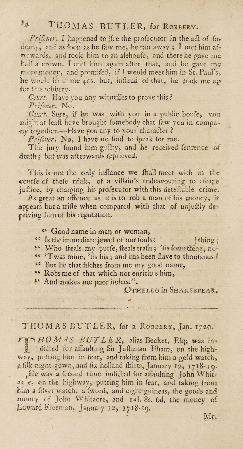 Prtfoner. I happened to ffee the profccutor in the a£f of fa* do:my, and as foon as he flaw me, he ran away ; I met him af* tin wards, and took him to an alehoufe, and there he gave me half a crown. I met him again after that, and he gave me more money, and promised, if I would meet him in St. Paulas, lie would lend me 40s. but, in (be ad of that, he took me up for this robbery. Court, Have you any witnejQes to prove this ? Prtfoner. No. Court. Sure, if he was with you in a public-honfe, you might at leaft have brought fomebody that faw you in compa¬ ny together.—Have you any to your character ? Prtfoner. No, I have no foul to fpeak for me. The jury found him guilty, and he received fenrence of /death ; but was afterwards reprieved. This is not the only inftance we fhal! meet with in the courfe of thefe trials, of a villain’s endeavouring to Heaps juflice, by charging his profecutor with this deteffable crime. As great an offence as it is to rob a man of his money, k appears but a trifle when compared with that of unjuftly de¬ priving him of his reputation, i&amp; Good name in man or woman. Is the immediate jewel of our fouls s [thing ; 66 Who ffeals my purfe, fteals trafti; Ms fomething, no- 46 ?Twas mine, Ms his; and has been flave to thoufands! But he that filches from me my good name, Robs me of that which not enriches him, ct And makes mre poor indeed”. Othello in Sha&amp;espear* THOMAS BUTLER, for a Robbery, Jan, 1720* r|H HQ MAS BUTLER, alias Be.cket, Efq; was in- j[ ' dibted for affaulting Sir Juftipian Ifham, on the high¬ way, putting him in fear, and taking from him a gold watch, j#iilk night-gown, and fix holland fhirts, January 12, 1718-19. ?.Pie Was a ffcond time indidled for affaulting John Whit- ae e, on the highway, putting him in fear, and taking from him a iilver watch, a fword, and eight guineas, the goods and money of John Whitacre, and ja\. 8s. 6d, the money of Edward Freeman, January 12, 1718-19. Mr»