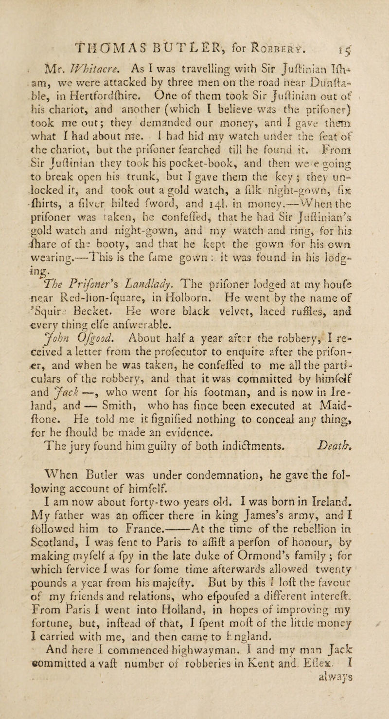 Mr. TVhitacre. As I was travelling with Sir Juftinian Iftv* am, we were attacked by three men on the road near Dtinfta- hie, in Hertfordlhire. One of them took Sir Jufiinian out of his chariot, and another (which I believe was the prifoner) took me out; they demanded our money, and I gave them what I had about me. I had hid my watch under the feat of the chariot, but the prifoner fearched till he found it. From Sir Jufiinian they took his pocket-book, and then we e going to break open his trunk, but I gave them the key ; they un¬ locked ir, and took out a gold watch, a filk night-gown, fix fhirts, a filvtr hi!ted fword, and 14I, in money.—When the prifoner was taken, he confefTed, that he had Sir Juftinian’s gold watch and night-gown, and my Watch and ring, for his fhare of the booty, and that he kept the gown for his own wearing.—This is the fame gown: it was found in his lodg^ The Prifoner'% Landlady. The prifoner lodged at my houfe near Red-lion-fquare, in Holborn. He went by the name of ’Squir Becket. Be wore black velvet, laced ruffles, and every thing elfe anfvverable. John Ofgood. About half a year after the robbery, I re¬ ceived a letter from the profecutor to enquire after the prifon¬ er, and when he was taken, he confefTed to me all the parti¬ culars of the robbery, and that it was committed by himfeif and Jack —, who went for his footman, and is now in Ire¬ land, and Smith, who has fmce been executed at Maid- flone. He told me it fignided nothing to conceal any thing, for he fhould be made an evidence. The jury found him guilty of both indictments. Death♦ When Butler was under condemnation, he gave the fol¬ lowing account of himfelf. I am now about forty-two years old. I was born in Ireland, My father was an officer there in king James’s army, and I followed him to France.-At the time of the rebellion in Scotland, I was fent to Paris to affiff a perfon of honour, by making myfelf a fpy in the late duke of Ormond’s family ; for which fervice I was for fome time afterwards allowed twenty pounds a year from his majefty. But by this I loft the favour of my friends and relations, who efpoufed a different intereft. From Paris I went into Holland, in hopes of improving my fortune, but, inftead of that, I fpent moft of the little money I carried with me, and then came to I ngland. And here I commenced hiqrhwavman. I and my man Tack O J J committed a vaft number of robberies in Kent and Eilex. I always