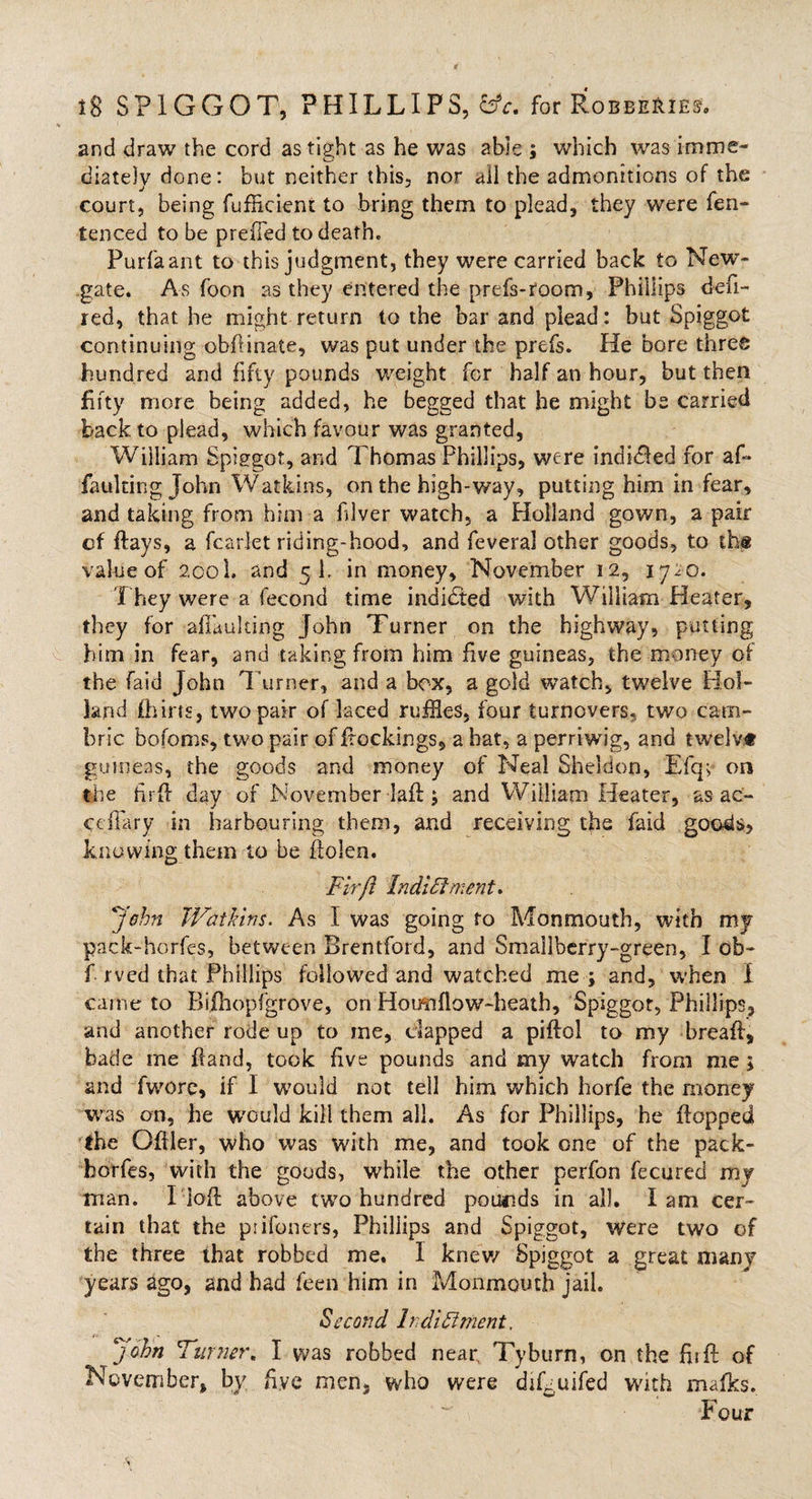 and draw the cord as tight as he was able ; which was imme¬ diately done: but neither this, nor ail the admonitions of the court, being fufficient to bring them to plead, they were fen- tenced to be preffed to death. Purfaant to this judgment, they were carried back to New¬ gate. As foon as they entered the prefs-room, Phillips defi¬ led, that he might return to the bar and plead: but Spiggot continuing obfiinate, was put under the prefs. He bore three hundred and fifty pounds weight for half an hour, but then fifty more being added, he begged that he might be carried back to plead, which favour was granted, William Spiggot, and Thomas Phillips, were indited for afi* faulting John Watkins, on the high-way, putting him in fear, and taking from him a fiver watch, a Holland gown, a pair cf flays, a fcarlet riding-hood, and feveral other goods, to the value of 2001. and 5 1, in money, November 12, 1720. They were a fecond time indi&amp;ed with William Heater, they for aflaulting John Turner on the highway, putting him in fear, and taking from him five guineas, the money of the faid John Turner, and a box, a gold watch, twelve Hol¬ land fhins, two pair of laced rufHes, four turnovers, two cam¬ bric ‘bofoms, two pair offtockings, a bat, a perriwig, and twelvt guineas, the goods and money of Neal Sheldon, Efq&gt; on the firft day of November laft ; and William Heater, as ac- ccffary in harbouring them, and receiving the faid goods, knowing them to be ftolen. Fir ft IndiFkment. John Watkins. As I was going to Monmouth, with my pack-horfes, between Brentford, and Smallberry-green, I ob- T 1 ved that Phillips followed and watched me ; and, when 1 came to Bifhopfgrove, on Hoim flow-heath, Spiggot, Phillips, and another rode up to me, dapped a piftol to my breaft, bade me ftand, took five pounds and my watch from me; and fwore, if I would not tell him which horfe the money was on, he would kill them all. As for Phillips, he flopped the Qftler, who was with me, and took one of the pack- horfes, with the goods, while the other perfon fecured my man. I'loft above two hundred pounds in all. lam cer¬ tain that the prifoners, Phillips and Spiggot, were two of the three that robbed me. 1 knew Spiggot a great many years ago, and had feen him in Monmouth jail. Second 1 ndi Ft merit, john Turner. I was robbed near, Tyburn, on the firft of November, by five men, who were diLuifed with mafks. hour