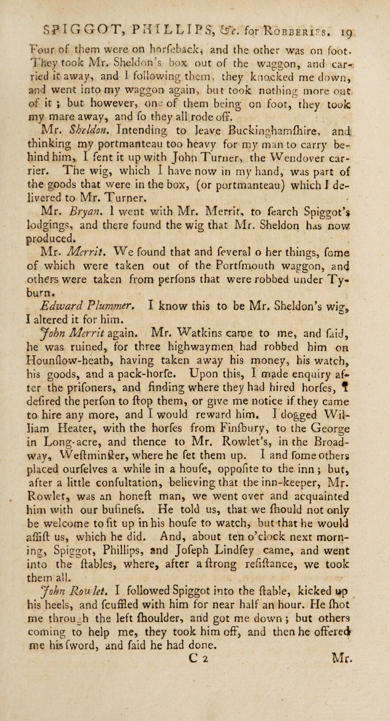 Four of them were on horfeback* and the other was on foot. They took Mr. Sheldon's box out of the waggon, and car-: ried it away, and i following them, they knocked me down, and went into my waggon again, but took nothing more out of it ; but however, one of them being on foot, they took my mare away, and fo they all rode off. Mr. Sheldon. Intending to leave Buckingbamfhire, and thinking my portmanteau too heavy for my man to carry be¬ hind him, I fent it up with John Turner, the Wendover car¬ rier. The wig, which I have now in my hand, was part of the goods that were in the box, (or portmanteau) which I de¬ livered to Mr. Turner. Mr. Bryan. 1 went with Mr. Merrit, to fearch Spiggot’s lodgings, and there found the wig that Mr. Sheldon has now produced. Mr. Merrit. We found that and feveral o her things, feme of which were taken out of the Portfmouth waggon, and others were taken from perfons that were robbed under Ty¬ burn. Edward Plummer. I know this to be Mr. Sheldon’s wig-. o’ I altered it for him. John Merrit again. Mr. Watkins came to me, and faid, he was ruined, for three highwaymen had robbed him on Hounffow-heath, having taken away his money, his watch, his goods, and a pack-horfe. Upon this, I made enquiry af¬ ter the prifoners, and finding where they had hired horfes, 1 defired the perfon to flop them, or give me notice if they came to hire any more, and I would reward him. I dogged Wil¬ liam Heater, with the horfes from Finfbury, to the George in Long-acre, and thence to Mr. Rowlet’s, in the Broad¬ way, Weftminffer, where he fet them up. I and fome others placed ourfelves a while in a houfe, oppofiteto the inn; but, after a little confultation, believing that the inn-keeper, Mr. Rowlet, was An honeft man, we went over and acquainted him with our bufinefs. He told us, that we ffiould not only be welcome to fit up in his houfe to watch, but that he would aflift us, which he did. And, about ten o’clock next morn¬ ing, Spiggot, Phillips, and Jofeph Lindfey came, and went into the ftables, where, after a ftrong refiffance, we took them all. John Rou let. I followed Spiggot into the ffable, kicked up his heels, and feuffied with him for near half an hour. He (hot me through the left fhoulder, and got me down; but others coming to help me, they took him off, and then he offered me hisfword, and faid he had done. C 2 Mr.