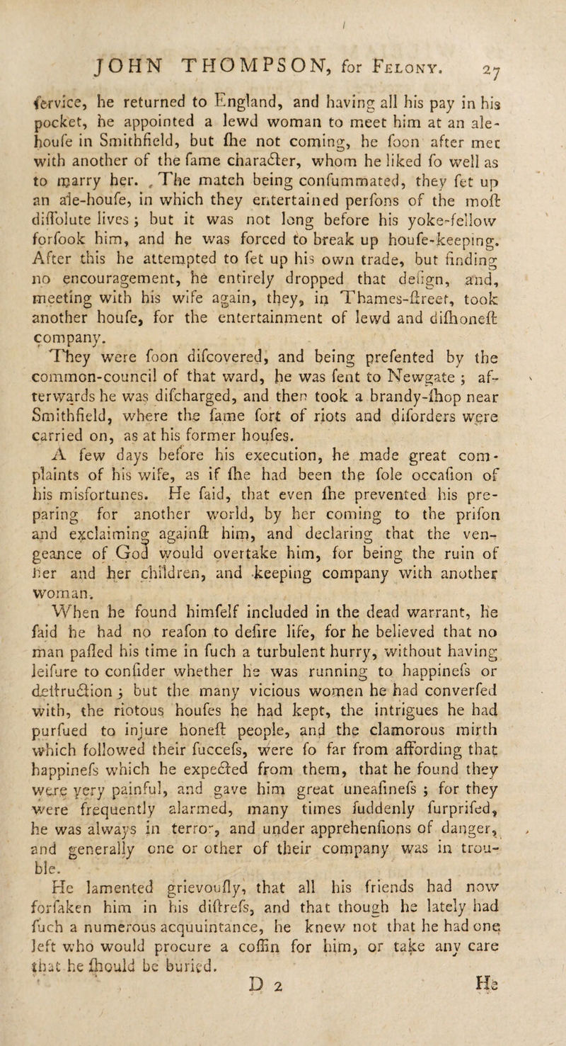 / JOHN THOMPSON, for Felony. 2; Service, he returned to England, and having all his pay in his pocket, he appointed a lewd woman to meet him at an ale- houfe in Smithfield, but (he not coming, he Toon after met with another of the fame character, whom he liked fo well as to marry her. , The match being confummated, they fet up an ale-houfe, in which they entertained perfons of the moft did'olute lives ; but it was not long before his yoke-fellow forfook him, and he was forced to break up houfe-keeping. After this he attempted to fet up his own trade, but finding no encouragement, he entirely dropped that defign, and, meeting with his wife again, they, in Thames-fireet, took another houfe, for the entertainment of lewd and difhoneft company. They were foon difcovered, and being prefented by the common-council of that ward, he was fent to Newgate ; af¬ terwards he was difcharged, and then took a brandy-ihop near Smithfield, where the fame fort of riots and diforders were carried on, as at his former houfes. A few days before his execution, he made great com¬ plaints of his wife, as if line had been the foie occafion of his misfortunes. He faid, that even Ihe prevented his pre¬ paring for another world, by her coming to the prifon and exclaiming againff him, and declaring that the ven¬ geance of God would overtake him, for being the ruin of iier and her children, and keeping company with another woman. When he found himfelf included in the dead warrant, he faid he had no reafon to defire life, for he believed that no man palled his time in fuch a turbulent hurry, without having leifure to conllder whether he was running to happinefs or cLeifrudiion 3 but the many vicious women he had converfed with, the riotous houfes he had kept, the intrigues he had purfued to injure honed: people, and the clamorous mirth which followed their fuccefs, were fo far from affording that happinefs which he expecfed from them, that he found they were ycry painful, and gave him great uneafinefs ; for they were frequently alarmed, many times fuddenly furprifed, he was always in terro**, and under apprehenfions of danger, and generally one or other of their company was in trou¬ ble. He lamented grievoufly, that all his friends had now forfaken him in his diftrefs, and that though he lately had fuch a numerous acquuintance, he knew not that he had one left who would procure a coffin for him, or take any care that he fhould be buried.