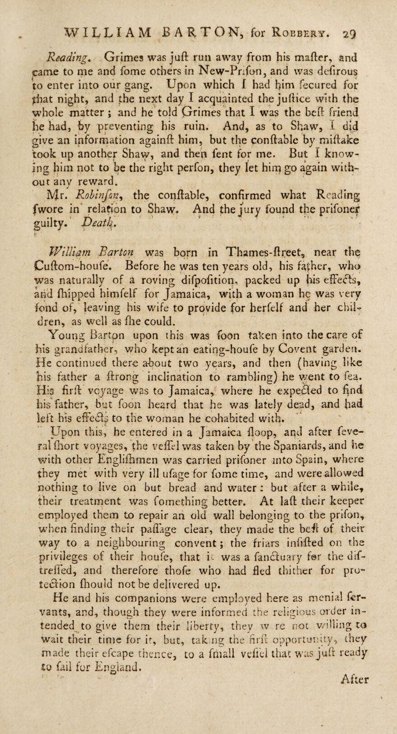 Reading. Grimes was juft run away from his matter, and came to me and fome others in New-Prifon, and was defirous to enter into our gang. Upon which I had him fecured for that night, and the next day I acquainted the juttice with the whole matter ; and be told Grimes that I was the beft friend he had, by preventing his ruin. And, as to Shaw, I did give an information againft him, but the conftable by mittake took up another Shaw, and then fent for me. But I know¬ ing him not to be the right perfon, they let him go again with¬ out anv reward. J Mr. Robinfon, the conftable, confirmed what Reading fwore in relation to Shaw. And the jury found the prifoner guilty. Death. William Barton was born in Thames-ftreet, near the Cuftom-houfe. Before he was ten years old, his fafher, who was naturally of a roving difpotttion. packed up his efFecls, arid fhipped himfelf for Jamaica, with a woman he was very fond of, leaving his wife to provide for herfelf and her chil¬ dren, as well as file could. Young Barton upon this was foon taken into the care of his grandfather, who kept an eating-houfe by Covent garden. He continued there about two years, and then (having like his father a ttrong inclination to rambling) he went to fea. His firtt vcyage was to Jamaica, where he expecled to find his father, but foon heard that he was lately dead, and had left his effedb to the woman he cohabited with. Upon this, he entered in a Jamaica ttoop, and after feve- ralfhort voyages, the veil'd was taken by the Spaniards, and he with other Englishmen was carried prifoner into Spain, where they met with very ill ufage for fome time, and were allowed nothing to live on but bread and water: but after a while, their treatment was fornething better. At latt their keeper employed them to repair an old wall belonging to the prifon, when finding their pattage clear, they made the bett of their way to a neighbouring convent; the friars infilled on the privileges of their houfe, that u was a fancluary fer the dif- trefled, and therefore thofe who had fled thither for pro¬ tection fhould not be delivered up. He and his companions were employed here as menial fer- vants, and, though they were informed the religious order in¬ tended to give them their liberty, they w re not willing to wait their time for it, but, tak.ng the firtt opportunity, they made their efcape thence, to a fmall vdlel that was juft ready to fail for England. After