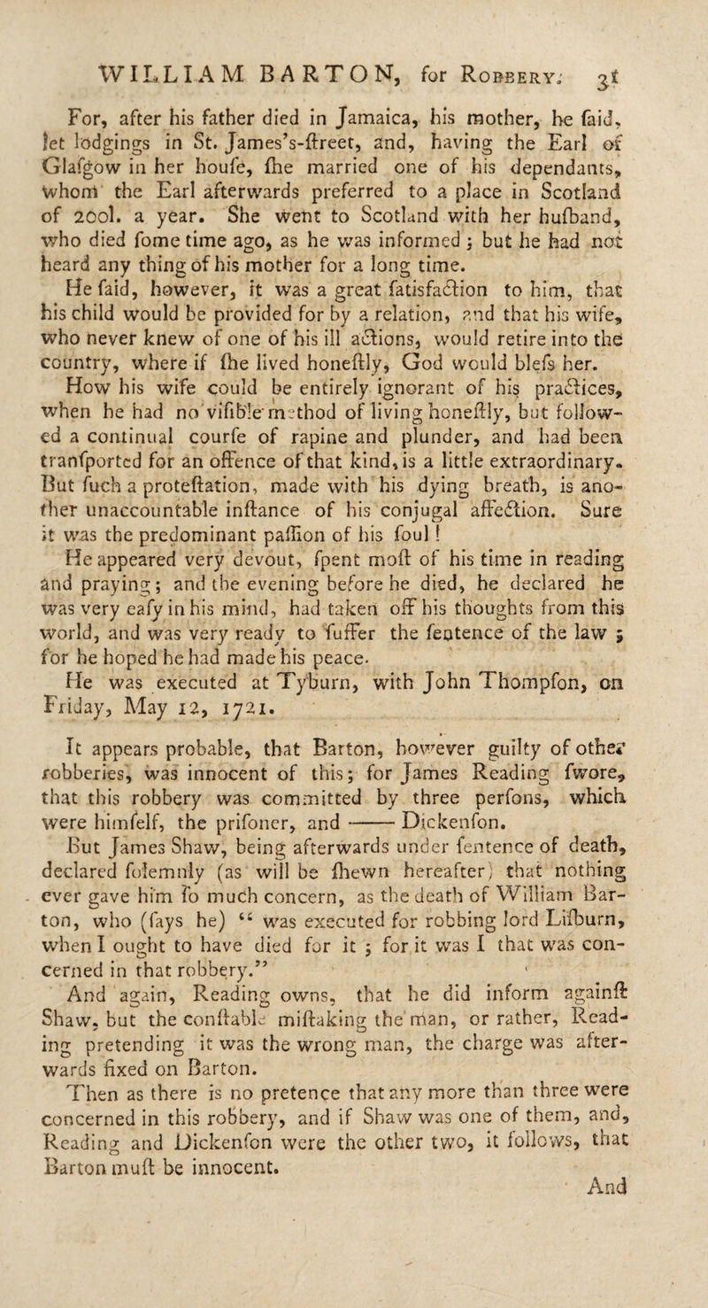 For, after his father died in Jamaica, his mother, he faid, let lodgings in St. James’s-ftreet, and, having the Earl of Glafgow in her houfe, (he married one of his dependants, Whorri the Earl afterwards preferred to a place in Scotland of 200I. a year. She went to Scotland with her hufband, who died fome time ago, as he was informed ; but he had not heard any thing of his mother for a long time. Hefaid, however, it was a great fatisfadfion to him, that his child would be provided for by a relation, and that his wife, who never knew of one of his ill actions, would retire into the country, where if fhe lived honeftly, God would blefs her. How his wife could be entirely ignorant of his pradiices, when he had no vifible method of living honeftly, but follow- ed a continual courfe of rapine and plunder, and had been tranfportcd for an offence of that kind, is a little extraordinary* But fuch a proteftation, made with his dying breath, is ano¬ ther unaccountable inftance of his conjugal affection. Sure it was the predominant paflion of his foul! Reappeared very devout, fpent moft of his time in reading and praying; and the evening before he died, he declared he was very eafy in his mind, had taken ofFhis thoughts from this world, and was very ready to fuffer the fentence of the law 5 for he hoped he had made his peace- He was executed at Tyburn, with John Thompfon, on Friday, May 12, 1721. It appears probable, that Barton, however guilty of othe* robberies, was innocent of this; for James Reading fwore, that this robbery was committed by three perfbns, which were himfelf, the prifoner, and-Dickenfon. But James Shaw, being afterwards under fentence of death, declared foiemnly (as will be (hewn hereafter) that nothing ever gave him Fo much concern, as the death of William Bar¬ ton, who (fays he) “ was executed for robbing lord Lifburn, when I ought to have died for it ; for it was I that was con¬ cerned in that robbery.” And again, Reading owns, that he did inform sgainft: Shaw, but the con (fable miftaking the man, or rather, Read¬ ing pretending it was the wrong man, the charge was after¬ wards fixed on Barton. Then as there is no pretence that any more than three were concerned in this robbery, and if Shaw was one of them, and, Reading and Dickenfon were the other two, it follows, that Barton mult be innocent. And