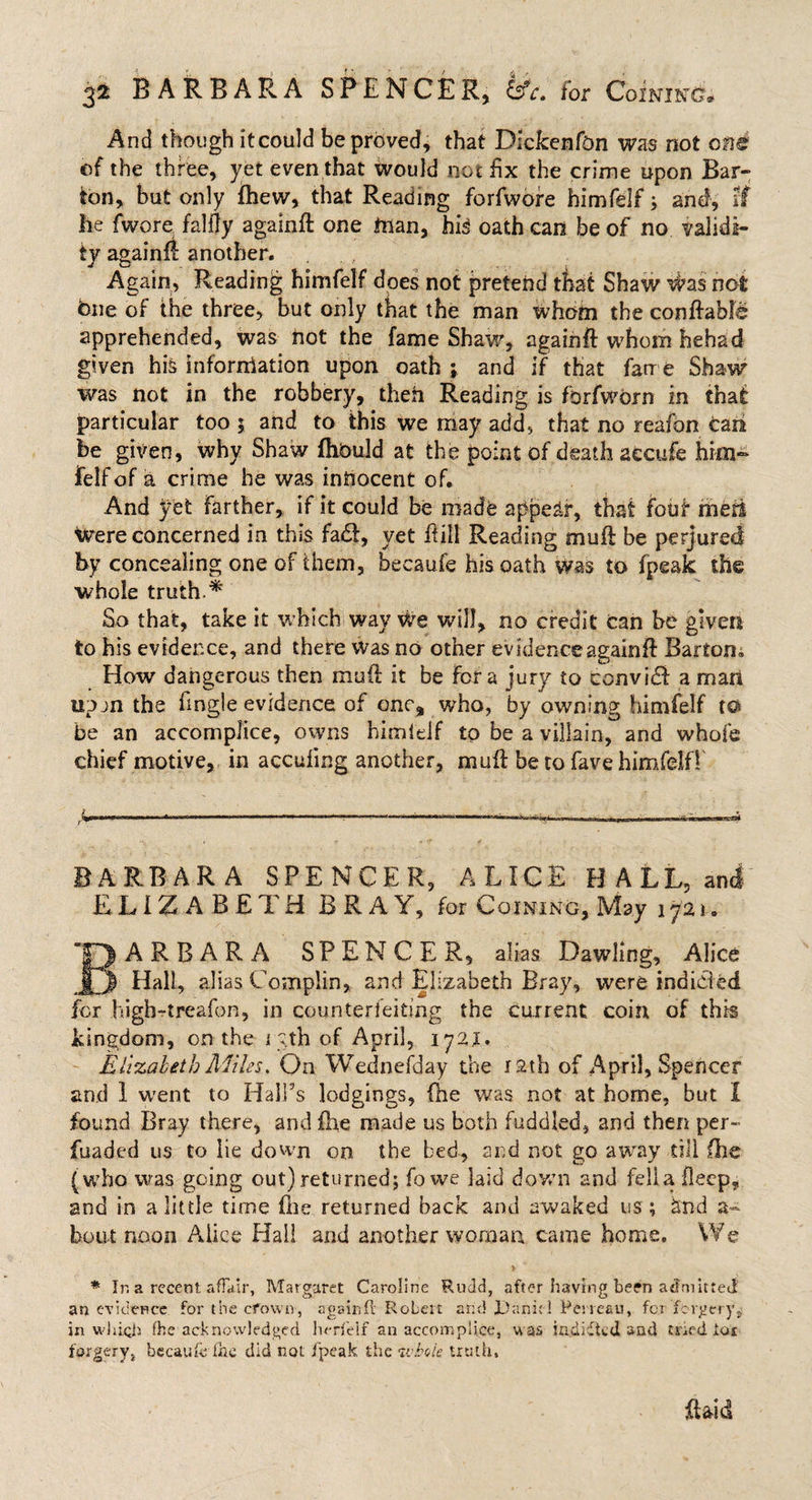 And though itcould be proved* that Dickenfcn was not one of the three, yet even that would not fix the crime upon Bar¬ ton, but only fhew, that Reading forfwore himfelf; and, if he fwore falfly again# one taan, hi3 oath can be of no validi¬ ty again# another. Again, Reading himfelf does not pretend that Shaw #as not bue of the three, but only that the man whom the conftabfe apprehended, was not the fame Shaw, again# whom hehad given his information upon oath ; and if that fame Shaw was not in the robbery, then Reading is forfwdrn in that particular too 5 and to this we may add, that no reafon can be given, why Shaw (hbuld at the point of death accufe him- felf of a crime he was innocent of. And yet farther, if it could be made appear, that four meti Were concerned in this fa£f, yet ftiil Reading muff be perjured by concealing one of them, becaufe his oath was to fpeak the whole truth * So that, take it which wav WTe will, no credit can be given to his evidence, and there was no other evidence again# Barton, How dangerous then mud it be for a jury to convidb a man upjn the fmgie evidence of one, who, by owning himfelf to be an accomplice, owns himldf to be a villain, and whole chief motive, in accufing another, muff be to fave himfelf! BARBARA SPENCER, ALICE HALL, and ELIZABETH BRAY, for Coining, May 1721. “O ARBARA SPENCER, alias Dawling, Alice | | Hall, alias Complin, and Elizabeth Bray, were indieied for highrtreafon, in counterfeiting the current coin of this kingdom, on the 1 yth of April, 1721. Elizabeth Miles. On Wednefday the rath of April, Spencer and I went to Hall’s lodgings, (he was not at home, but I found Bray there, and ihe made us both fuddled, and then per- fuaded us to lie down on the bed, and not go away till (he (•who was going out) returned; fo we laid down and fella fleep, and in a little time file returned back and awaked us ; &amp;nd a- bout noon Alice Hall and another woman came home. We * In a recent affair, Margaret Caroline Rudd, after having been admitted an evidence for the crown, againft Robert and Dank! Perreau, for forgery* in which fhe acknowledged herfeif an accomplice, was indidted and tned toe forgery, becaufe fac did not fpeak the whole truth, Raid
