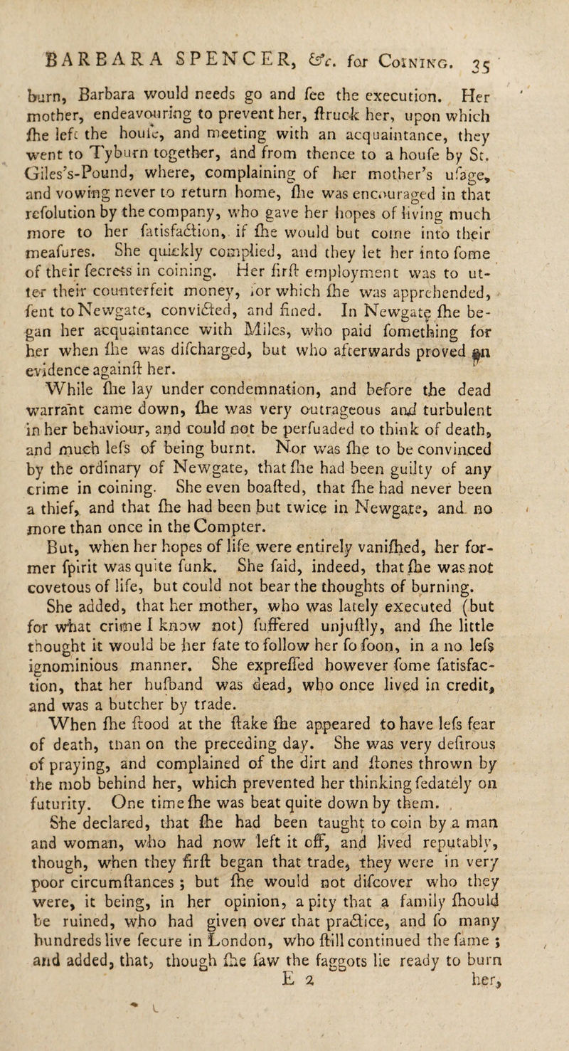 barn, Barbara would needs go and fee the execution. Her mother, endeavouring to prevent her, ftruok her, upon which fhe left the houic, and meeting with an acquaintance, they went to Tyburn together, and from thence to a houfe by St. Giles’s-Pound, where, complaining of her mother’s ufage, and vowing never to return home, file was encouraged in that rcfolution by the company, who gave her hopes of living much more to her fatisfadtion, if fhe would but come into their meafures. She quickly complied, and they let her into fome of their fecrets in coining. Her firfb employment was to ut¬ ter their counterfeit money, ior which fhe was apprehended, fent to Newgate, convidfed, and fined. In Newgat$ fhe be¬ gan her acquaintance with Miles, who paid fomething for her when fhe was difeharged, but who afterwards proved ^n evidence againft her. While flie lay under condemnation, and before the dead warrant came down, fhe was very outrageous and turbulent in her behaviour, and could not be perfuaded to think of death, and much lefs of being burnt. Nor was fhe to be convinced by the ordinary of Newgate, that (lie had been guilty of any crime in coining. She even boafted, that fhe had never been a thief, and that fhe had been but twice in Newgate, and no more than once in the Compter. But, when her hopes of life were entirely vanifhed, her for¬ mer fpirit was quite funk. She faid, indeed, that fhe was not covetous of life, but could not bear the thoughts of burning. She added, that her mother, who was lately executed (but for what crime I know not) fuffered unjuflly, and fhe little thought it would be her fate to follow her fofoon, in a no lefs ignominious manner. She expreffed however fome fatisfac- tion, that her hufband was dead, who once lived in credit, and was a butcher by trade. When fhe flood at the flake fhe appeared to have lefs fear of death, tnan on the preceding day. She was very defirous of praying, and complained of the dirt and flones thrown by the mob behind her, which prevented her thinking fedately on futurity. One time fhe was beat quite down by them. She declared, that fhe had been taught to coin by a man and woman, who had now left it off, and lived reputably, though, when they firft began that trade, they were in very poor circumflances; but fhe would not discover who they were, it being, in her opinion, a pity that a family fhould be ruined, who had given over that pra&amp;ice, and fo many hundreds live fecure in London, who {fill continued the fame ; and added, that, though (he faw the faggots lie ready to burn E 2, her,