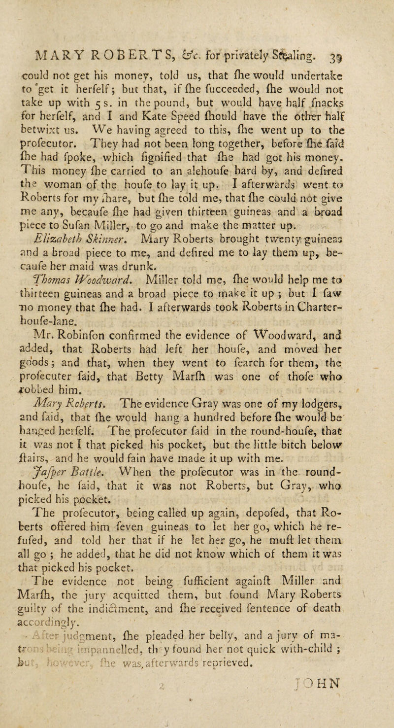 could not get his money, told us, that fhe would undertake to *get it herfelf; but that, if fhe fucceeded, fhe would not take up with 5 s. in the pound, but would have half fnacks for herfelf, and I and Kate Speed fhould have the other half betwixt us. We having agreed to this, file went up to the profecutor. They had not been long together, before ’fhe faid fhe had fpoke, which fignified that fhe had got his money. This money fhe carried to an alehoufe hard by, and debited the woman of the houfe to lay it up. I afterwards went to Roberts for my ihare, but fhe told me, that file could not give me any, hecaufe file had given thirteen guineas and a broad piece to Sufan Miller, to go and make the matter up, Elizabeth Skinner, Mary Roberts brought twenty guineas and a broad piece to me, and defired me to lay them up, be- caufe her maid was drunk. Thomas Woodward, Miller told me, fhe would help me to thirteen guineas and a broad piece to make it up ; but I faw mo money that fhe had. I afterwards took Roberts in Charter- houfe-lane. Mr. Robinfon confirmed the evidence of Woodward, and added, that Roberts had left her houfe, and moved her goods; and that, when they went to fearch for them, the profecuter faid, that Betty Marfh was one of thofe who jobbed him. Alary Roberts, The evidence Gray was one of my lodgers, and faid, that file would hang a hundred before fhe would be hanged herfelf. The profecutor faid in the round-houfe, that it was not I that picked his pocket, but the little bitch below flairs, and he would fain have made it up with me. Jafper Battle. When the profecutor was in the round- houfe, he faid, that it was not Roberts, but Gray, who picked his pocket. The profecutor, being called up again, depofed, that Ro¬ berts offered him feven guineas to let her go, which he re- fufed, and told her that if he let her go, he mu ft let them all go ; he added, that he did not know which of them it was that picked his pocket. The evidence not being fufiicient againft Miller and Marfti, the jury acquitted them, but found Mary Roberts guilty of the indiciment, and fhe received fentence of death accordingly. t judgment, fhe pleaded her belly, and a jury of ma- tr . impannelled, th y found her not quick with-child ; bt fhe was, afterwards reprieved. 3 IIN