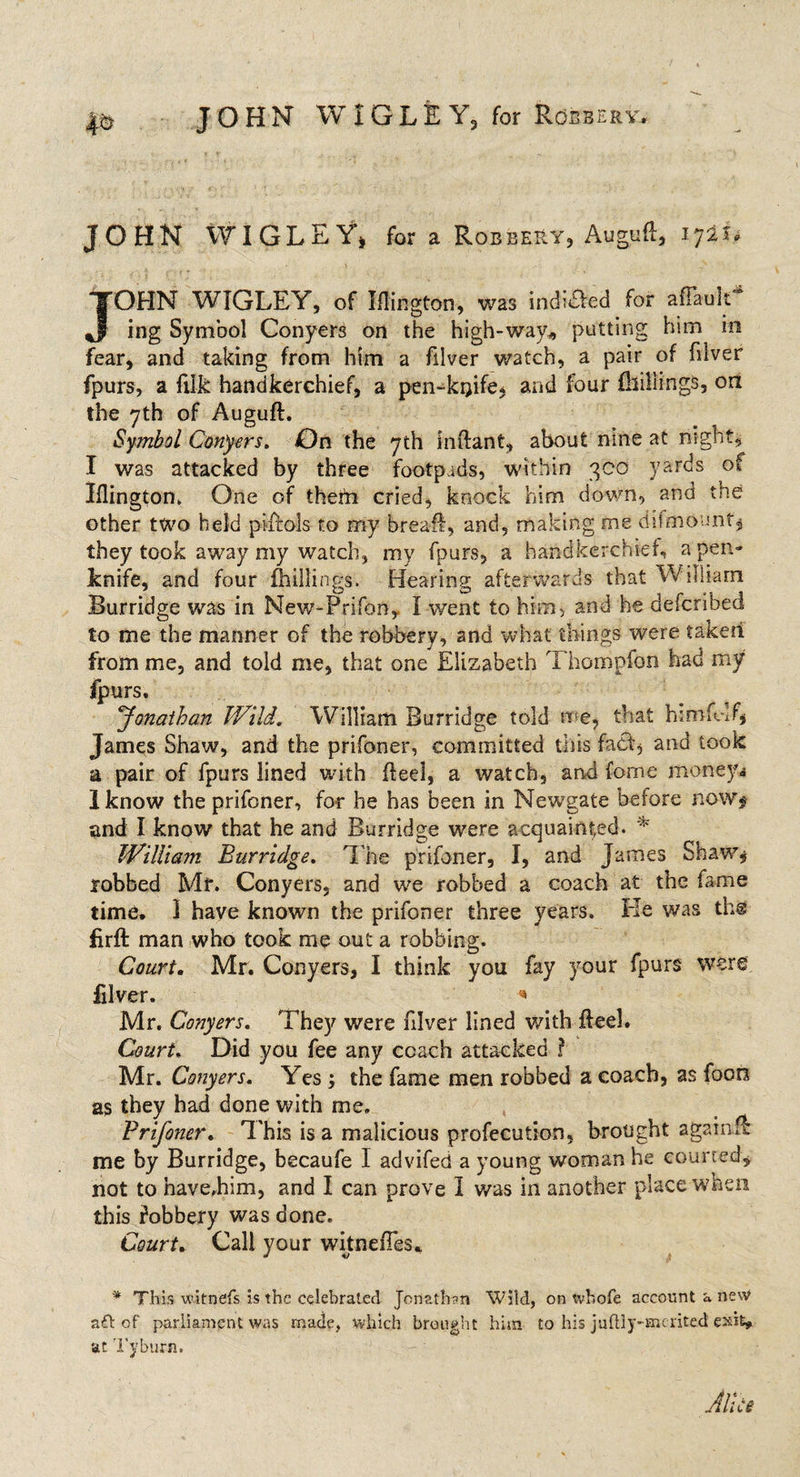 JOHN WIGLEY, for a Robbery, Auguft, 1721. JOHN WIGLEY, of Iflington, was indited for afTaulC ing Symbol Conyers on the high-way* putting him in fear, and taking from him a filver watch, a pair of filver fpurs, a filk handkerchief, a pen-kijife, and four {billings, on the 7th of Auguft. Symbol Conyers. On the yth inftant, about nine at night, I was attacked by three footpads, within qco yards of Iflington, One of them cried, knock him down, and the other two held pirfols to my breaff, and, making me difmount, they took away my watch, my fpurs, a handkerchief, a pen¬ knife, and four {hillings. Hearing afterwards that William Burridge was in New-Prifon, I went to him, and he defcribed to me the manner of the robbery, and what things were taken from me, and told me, that one Elizabeth Thompfon had my fpurs, Jonathan Wild. William Burridge told me, that himfklf, James Shaw, and the prifoner, committed this fact* and took a pair of fpurs lined with fleel, a watch, and feme money* Iknow the prifoner, for he has been in Newgate before now* and I know that he and Burridge were acquainted. * William Burridge. The prifoner, I, and James Shaw* robbed Mf. Conyers, and we robbed a coach at the lame time. 1 have known the prifoner three years. He was the firft man who took me out a robbing. Court. Mr. Conyers, I think you fay your fpurs were filver. * Mr. Conyers. They were filver lined with fleel. Court. Did you fee any coach attacked ? Mr. Conyers. Yes ; the fame men robbed a coach, as foon as they had done with me, Prifoner. This is a malicious profecution, brought agatn.lt me by Burridge, becaufe I advifed a young woman he courted, not to have.him, and I can prove I was in another place when this Jobbery was done. Court. Cali your witnefies. * This witnefs is the celebrated Jonathan Wild, on tvhofe account a new aft of parliament was made, which brought him to his juftiy-mcrited exit, at Tyburn. Alice