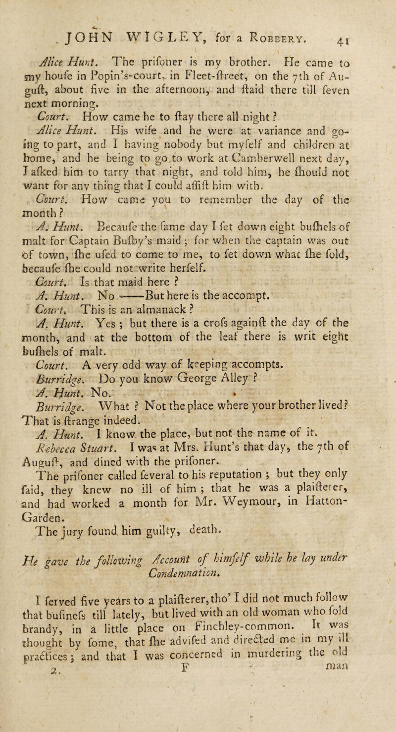 Alice Hunt. The prifoner is my brother. Fie came to my houfe in Popin’s-court, in Fleet-fireet, on the yth of Au- gufh about five in the afternoon, and ftaid there till feven next morning. Court. How came he to flay there all night ? Alice Hunt. His wife and he were at variance and go¬ ing to part, and I having nobody but myfelf and children at home, and he being to go to work at Camberwell next day, I afked him to tarry that night, and told him, he fhouid not v/ant for any thing that I could aliifi: him with. Court. How came you to remember the day of the month ? A. Hunt. Becaufe the fame day I fet down eight buihels of malt for Captain Bufby’s maid ; for when the captain was out of town, fhe ufed to come to me, to fet down what fhe fold, becaufe (lie could not write herfelf. Court. Is that maid here ? A. Hunt. No -—-But here is the accompt. Court. This is an almanack ? A. Hunt. Yes ; but there is a crofs againfi: the day of the month, and at the bottom of the leaf there is writ eight bufnels of malt. Court. A very odd way of keeping accompts. Burridge. Do you know George Alley ? A. Hunt. No. Burridge. What r Not the place where your brother lived ? That is ftrange indeed. A. Hunt. I know the place, but not the name of it. Rebecca Stuart. I was at Mrs. Hunt’s that day, the 7th of Augufi, and dined with the prifoner. The prifoner called feveral to his reputation ; but they only raid, they knew no ill of him ; that he was a plaifterer, and had worked a month for Mr. Weymour, in Hatton- Garden. The jury found him guilty, death. He gave the following Account of himfelf while he lay under Condemnation. I ferved five years to a plaifterer,tho’ I did not much follow that bufmefs till lately, but lived with an old woman who fold brandy, in a little place on Finchley-common. . It was thought by fome, that Hie advifed and diredled me in rnv * practices j and that I was concerned in murdering the old 2 F « man