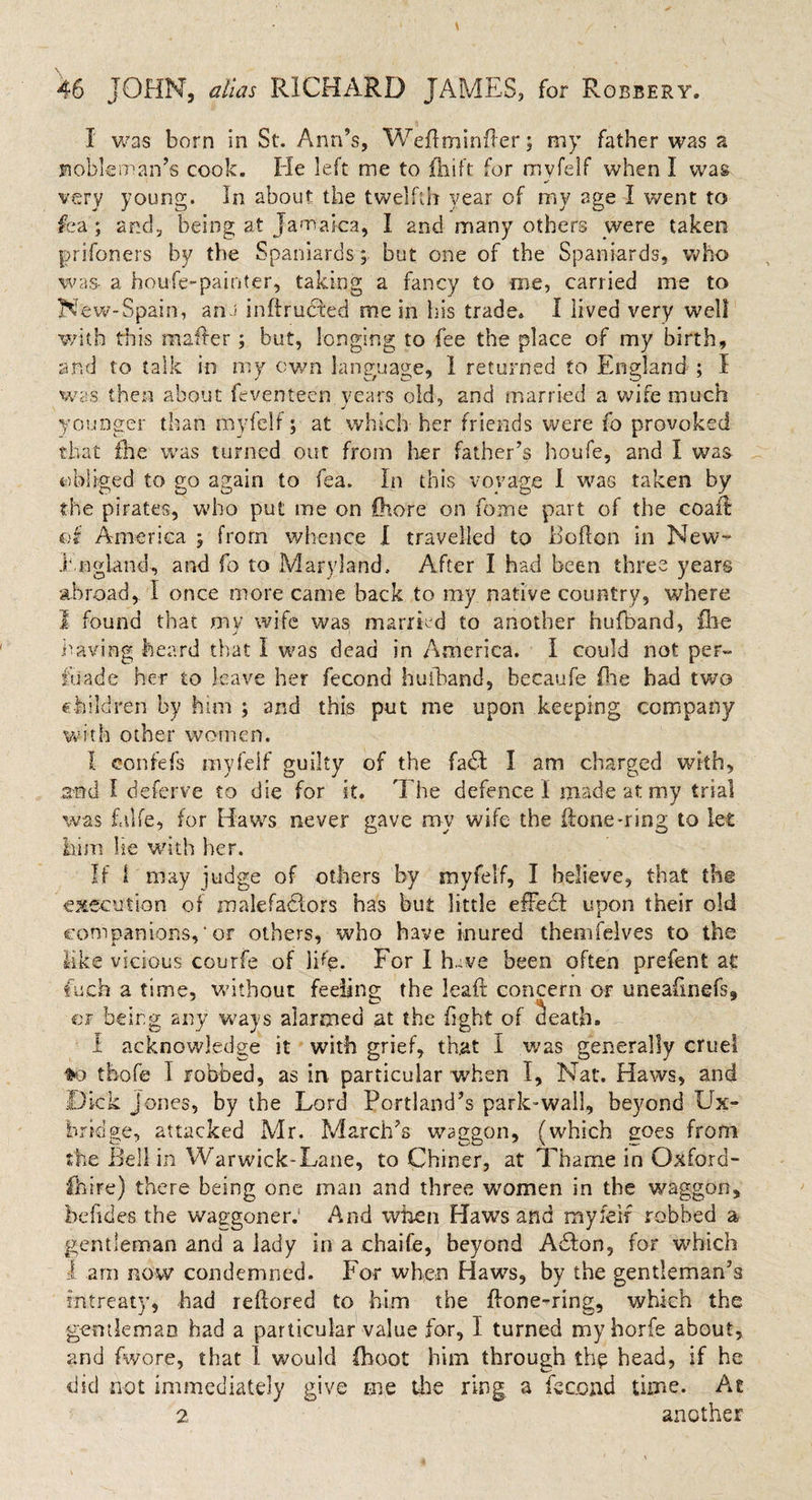 I was born in St. Ann’s, Weflminfler; my father was a moblcman’s cook. He left me to fhift for myfeif when I was very young. In about the twelfth year of my age I went to fea ; and, being at Jamaica, I and many others were taken prifoners by the Spaniards; but one of the Spaniards, who was- a houle-painter, taking a fancy to me, carried me to New-Spain, an'J inftrudbed me in his trade. I lived very well with this mailer ; but, longing to fee the place of my birth, and to talk in my own lang-uace, 1 returned to England ; I was then about feventeen years old, and married a wife much younger than rnyfeli; at which her friends were fo provoked that the was turned out from her father’s houfe, and I was obliged to go again to fea. In this voyage I was taken by the pirates, who put me on Store on fome part of the coal! of America 5 from whence I travelled to Boflon in New- .England-, and fo to Maryland. After I had been three years abroad, I once more came back to my native country, where 1 found that my wife was married to another hufband, file having heard that I was dead in America. I could not per- fuade her to leave her fecond hulband, hecaufe file had two children by him ; and this put me upon keeping company with other women. I confefs myfeif guilty of the fa£I I am charged with, and I deferve to die for it. The defence ! made at my trial was falfe, for Haws never gave my wife the ilone-ring to let him lie with her. If 1 may judge of others by myfeif, I believe, that the execution of malefa&amp;ors has but little efFedt upon their old companions,*or others, who have inured themfelves to the like vicious courfe of )Pe. For I have been often prefent at fuch a time, without feeling the leaft concern or uneafinefs, or being any ways alarmed at the fight of death. I acknowledge it with grief, that I was generally cruel &gt;0 tbofe I robbed, as in particular when I, Nat. Haws, and Dick Jones, by the Lord Portland’s park-wall, beyond Ux¬ bridge, attacked Mr. March’s waggon, (which goes from the Bell in Warwick-Lane, to Chiner, at Thame in Oxford- fhire) there being one man and three women in the waggon, bebdes the waggoner: And when Haws and myfeif robbed a gentleman and a lady in a chaife, beyond A6Ion, for which 1 am now condemned. For when Haws, by the gentleman’s intreaty, had reflored to him the flone-ring, which the gentleman had a particular value for, I turned myhorfe about, and fwore, that 1 would (hoot him through the head, if he did not immediately give me the ring, a fecond time. At 2 another