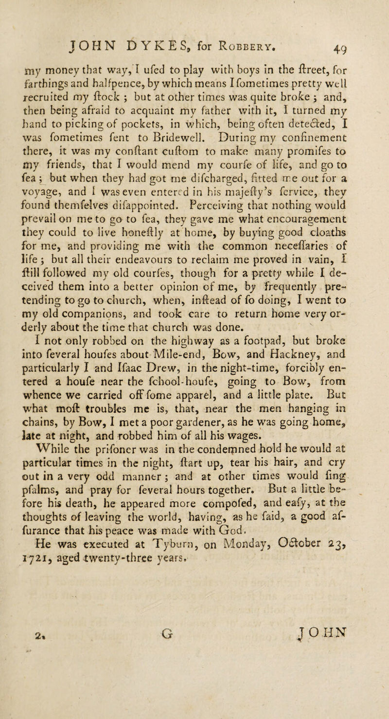 my money that way, I ufed to play with boys in the ffreet, for farthings and halfpence, by which means I fometimes pretty well recruited my flock ; but at other times was quite broke ; and, then being afraid to acquaint my father with it, I turned my hand to picking of pockets, in which, being often detecled, I was fometimes fent to Bridewell. During my confinement there, it was my conflant cuflom to make many promifes to my friends, that I would mend my courfe of life, and go to fea ; but when they had got me difcharged, fitted rre out for a voyage, and I was even entered in his majefly’s fervice, they found themfelves difappointed. Perceiving that nothing would prevail on me to go to fea, they gave me what encouragement they could to live honeflly at home, by buying good cloaths for me, and providing me with the common neceflaries of life ; but all their endeavours to reclaim me proved in vain, I flill followed my old courfes, though for a pretty while I de¬ ceived them into a better opinion of me, by frequently pre¬ tending to go to church, when, inflead of fo doing, I went to my old companions, and took care to return home very or¬ derly about the time that church was done. I not only robbed on the highway as a footpad, but broke into feveral houfes about Mile-end, Bow, and Hackney, and particularly I and Ifaac Drew, in the night-time, forcibly en¬ tered a houfe near the fchool-houfe, going to Bow, from whence we carried off fome apparel, and a little plate. But what moft troubles me is, that, near the men hanging in chains, by Bow, I met a poor gardener, as he was going home., late at night, and robbed him of all his wages. While the prifoner was in the condemned hold he would at particular times in the night, flart up, tear his hair, and cry out in a very odd manner; and at other times would ling- pfalms, and pray for feveral hours together. But a little be¬ fore his death, he appeared more compofed, and eafy, at the thoughts of leaving the world, having, as he faid, a good af- furance that his peace was made with God. He was executed at Tyburn, on Monday, Gdtober 23, 1721, aged twenty-three years.